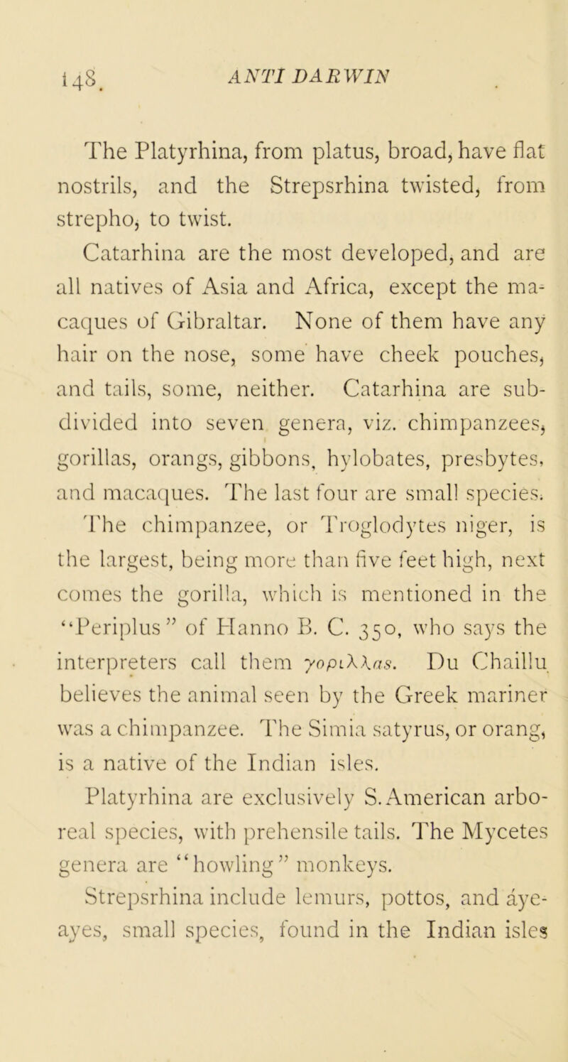 The Platyrhina, from platus, broad, have flat nostrils, and the Strepsrhina twisted, from strepho, to twist. Catarhina are the most developed, and are all natives of Asia and Africa, except the ma- caques of Gibraltar. None of them have any hair on the nose, some have cheek pouches, and tails, some, neither. Catarhina are sub- divided into seven genera, viz. chimpanzees, gorillas, orangs, gibbons, hylobates, presbytes, and macaques. The last four are small species; The chimpanzee, or Troglodytes niger, is the largest, being more than five feet high, next comes the gorilla, which is mentioned in the “Periplus” of Planno B. C. 350, who says the interpreters call them yopiXkas. Du Chaillu believes the animal seen by the Greek mariner was a chimpanzee. The Simia satyrus, or orang, is a native of the Indian isles. Platyrhina are exclusively S. American arbo- real species, with prehensile tails. The Mycetes genera are “howling” monkeys. Strepsrhina include lemurs, pottos, and aye- ayes, small species, found in the Indian isles