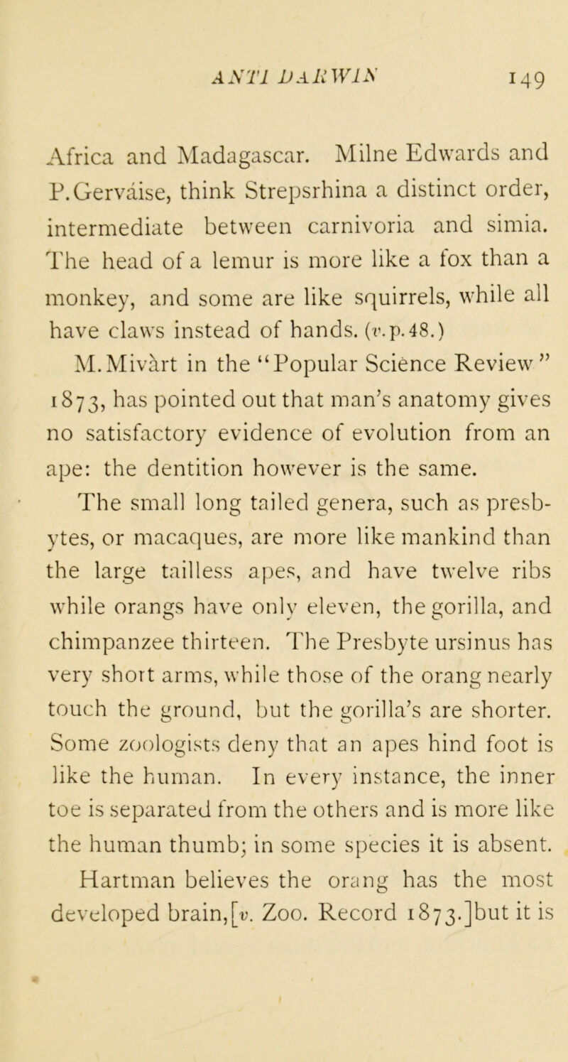 Africa and Madagascar. Milne Edwards and P.Gervaise, think Strepsrhina a distinct order, intermediate between carnivoria and simia. The head of a lemur is more like a tox than a monkey, and some are like squirrels, while all have claws instead of hands, (wp.48.) M.Mivart in the “Popular Science Review” 1873, has pointed out that man’s anatomy gives no satisfactory evidence of evolution from an ape: the dentition however is the same. The small long tailed genera, such as presb- ytes, or macaques, are more like mankind than the large tailless apes, and have twelve ribs while orangs have only eleven, the gorilla, and chimpanzee thirteen. The Presbyte ursinus has very short arms, while those of the orang nearly touch the ground, but the gorilla’s are shorter. Some zoologists deny that an apes hind foot is like the human. In every instance, the inner toe is separated from the others and is more like the human thumb; in some species it is absent. Hartman believes the orang has the most developed brain,[v. Zoo. Record 1873.]but