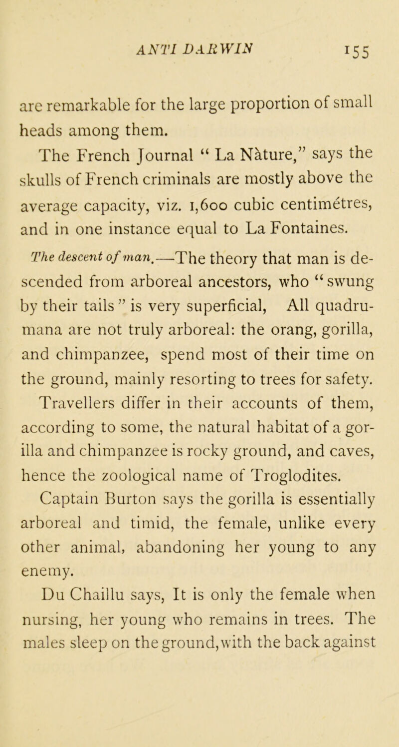 *55 are remarkable for the large proportion of small heads among them. The French Journal “ La Nkture,” says the skulls of French criminals are mostly above the average capacity, viz. 1,600 cubic centimetres, and in one instance equal to La Fontaines. The descent of man,—lhe theory that man is de- scended from arboreal ancestors, who “ swung by their tails ” is very superficial, All quadru- mana are not truly arboreal: the orang, gorilla, and chimpanzee, spend most of their time on the ground, mainly resorting to trees for safety. Travellers differ in their accounts of them, according to some, the natural habitat of a gor- illa and chimpanzee is rocky ground, and caves, hence the zoological name of Troglodites. Captain Burton says the gorilla is essentially arboreal and timid, the female, unlike every other animal, abandoning her young to any enemy. Du Chaillu says, It is only the female when nursing, her young who remains in trees. The males sleep on the ground, with the back against