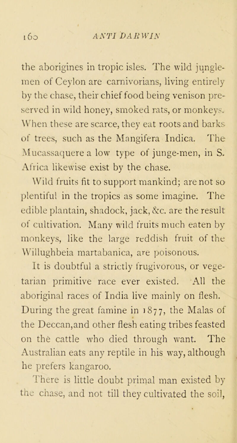 the aborigines in tropic isles. The wild jungle- men of Ceylon are carnivorians, living entirely by the chase, their chief food being venison pre- served in wild honey, smoked rats, or monkeys. When these are scarce, they eat roots and barks of trees, such as the Mangifera Indica. The Mucassaquere a low type of junge-men, in S. Africa likewise exist by the chase. Wild fruits fit to support mankind; are not so plentiful in the tropics as some imagine. The edible plantain, shadock, jack, &c. are the result of cultivation. Many wild fruits much eaten by monkeys, like the large reddish fruit of the Willughbeia martabanica, are poisonous. It is doubtful a strictly frugivorous, or vege- tarian primitive race ever existed. All the aboriginal races of India live mainly on flesh. During the great famine in 1877, Malas of the Deccan,and other flesh eating tribes feasted on the cattle who died through want. The Australian eats any reptile in his way, although he prefers kangaroo. There is little doubt primal man existed by the chase, and not till they cultivated the soil,