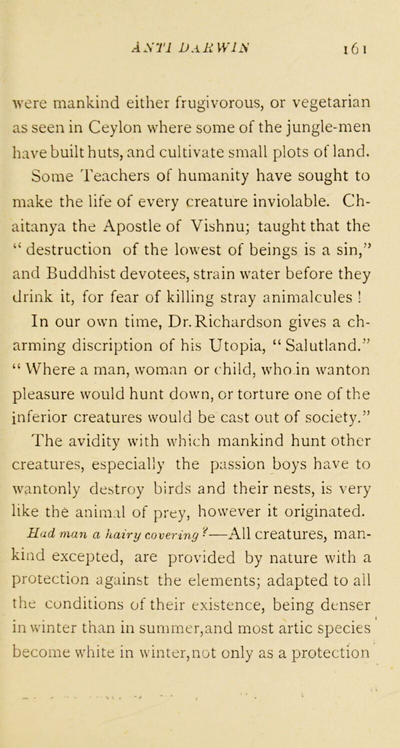 were mankind either frugivorous, or vegetarian as seen in Ceylon where some of the jungle-men have built huts, and cultivate small plots of land. Some Teachers of humanity have sought to make the life of every creature inviolable. Ch- aitanya the Apostle of Vishnu; taught that the “ destruction of the lowest of beings is a sin/’ and Buddhist devotees, strain water before they drink it, for fear of killing stray animalcules ! In our own time, Dr.Richardson gives a ch- arming discription of his Utopia, “ Salutland.” “ Where a man, woman or child, who in wanton pleasure would hunt down, or torture one of the inferior creatures would be cast out of society.” The avidity with which mankind hunt other creatures, especially the passion boys have to wantonly destroy birds and their nests, is very like the animal of prey, however it originated. Hud man a hairy covering ■—All creatures, man- kind excepted, are provided by nature with a protection against the elements; adapted to all the conditions of their existence, being denser in winter than in summer,and most artic species become white in winter,not only as a protection