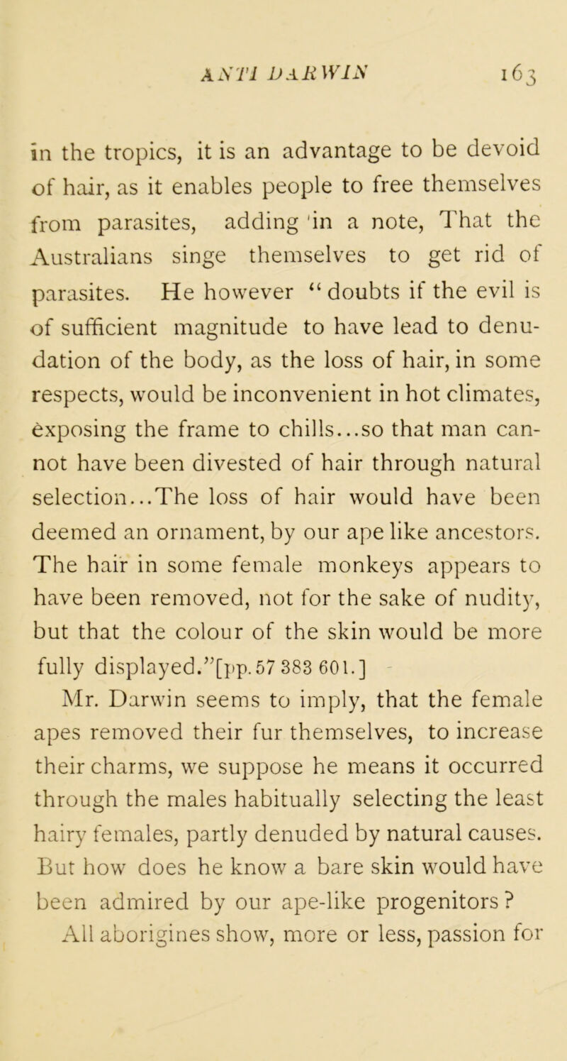 in the tropics, it is an advantage to be devoid of hair, as it enables people to free themselves from parasites, adding 'in a note, That the Australians singe themselves to get rid of parasites. He however “ doubts if the evil is of sufficient magnitude to have lead to denu- dation of the body, as the loss of hair, in some respects, would be inconvenient in hot climates, exposing the frame to chills...so that man can- not have been divested of hair through natural selection...The loss of hair would have been deemed an ornament, by our ape like ancestors. The hair in some female monkeys appears to have been removed, not for the sake of nudity, but that the colour of the skin would be more fully displayed.”[pp. 57 383 601.] Mr. Darwin seems to imply, that the female apes removed their fur themselves, to increase their charms, we suppose he means it occurred through the males habitually selecting the least hairy females, partly denuded by natural causes. But how does he know a bare skin would have been admired by our ape-like progenitors ? All aborigines show, more or less, passion for