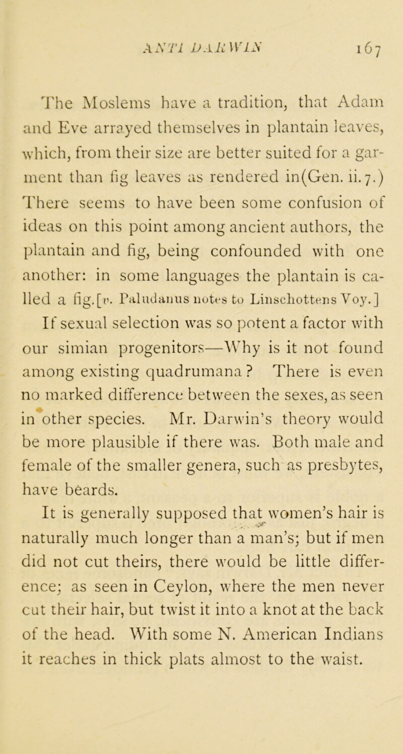 The Moslems have a tradition, that Adam and Eve arrayed themselves in plantain leaves, which, from their size are better suited for a gar- ment than fig leaves as rendered in(Gen. li. 7.) There seems to have been some confusion of ideas on this point among ancient authors, the plantain and fig, being confounded with one another: in some languages the plantain is ca- lled a fig.[1’- Paladanus notes to Linschottens Yoy.] If sexual selection was so potent a factor with our simian progenitors—Why is it not found among existing quadrumana? There is even no marked difference between the sexes, as seen in other species. Mr. Darwin’s theory would be more plausible if there was. Both male and female of the smaller genera, such as presbytes, have beards. It is generally supposed that women’s hair is naturally much longer than a man’s; but if men did not cut theirs, there would be little differ- ence; as seen in Ceylon, where the men never cut their hair, but twist it into a knot at the back of the head. With some N. American Indians it reaches in thick plats almost to the waist.