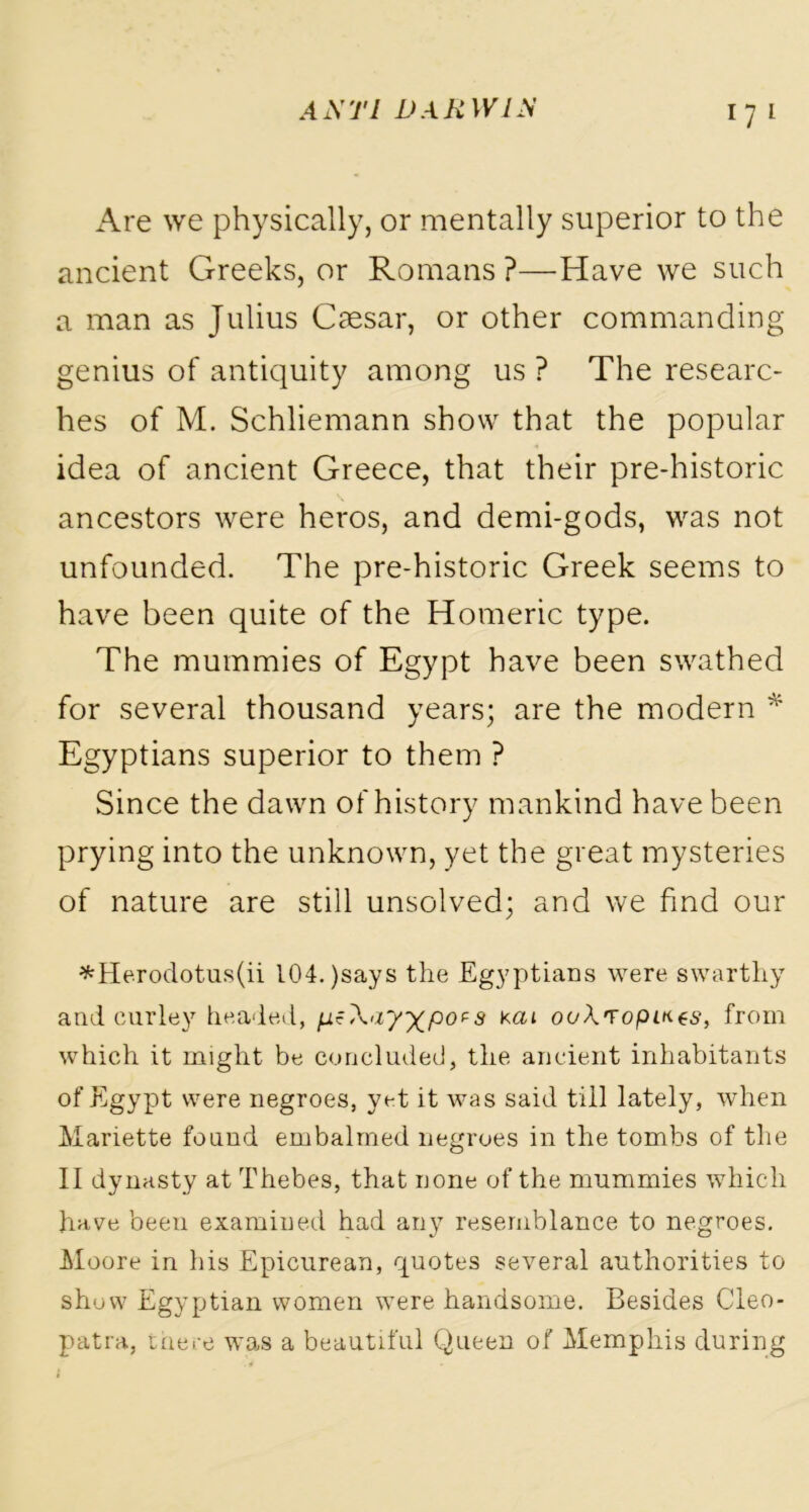 Are we physically, or mentally superior to the ancient Greeks, or Romans ?—Have we such a man as Julius Caesar, or other commanding genius of antiquity among us ? The researc- hes of M. Schliemann show that the popular idea of ancient Greece, that their pre-historic ancestors were heros, and demi-gods, was not unfounded. The pre-historic Greek seems to have been quite of the Homeric type. The mummies of Egypt have been swathed for several thousand years; are the modern * Egyptians superior to them ? Since the dawn of history mankind have been prying into the unknown, yet the great mysteries of nature are still unsolved; and we find our *Herodotus(ii I04.)says the Egyptians were swarthy and curley headed, Xay^pots kat ooXropiHts, from which it might be concluded, the ancient inhabitants of Egypt were negroes, yet it was said till lately, when Mariette found embalmed negroes in the tombs of the II dynasty at Thebes, that none of the mummies which have been examined had any resemblance to negroes. Moore in his Epicurean, quotes several authorities to show Egyptian women were handsome. Besides Cleo- patra, there was a beautiful Queen of Memphis during l