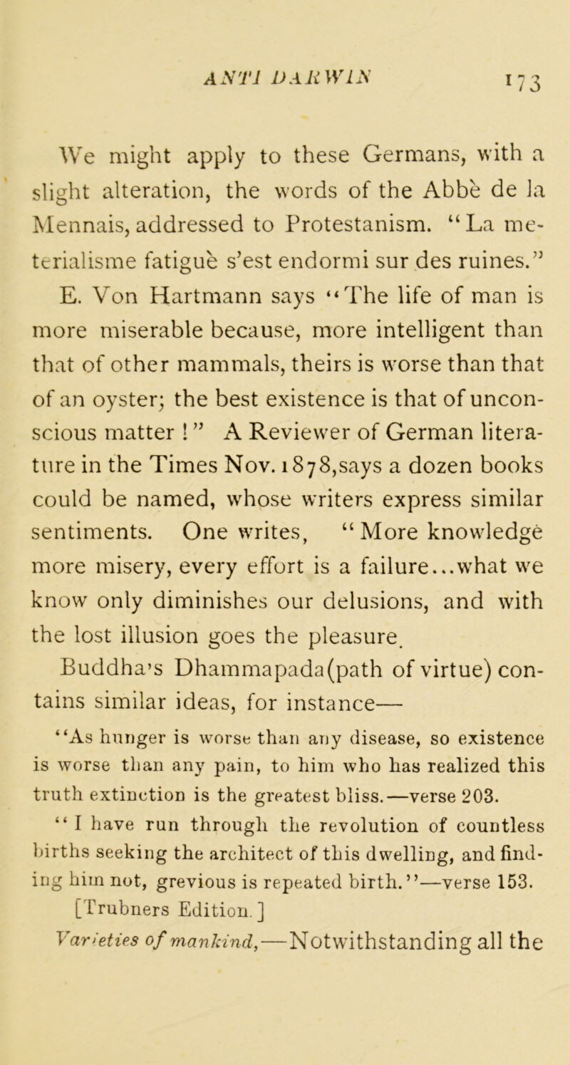 We might apply to these Germans, with a slight alteration, the words of the Abbe de la Mennais, addressed to Protestanism. “La me- terialisme fatigue s’est endormi sur des ruines.” E. Von Hartmann says “The life of man is more miserable because, more intelligent than that of other mammals, theirs is worse than that of an oyster; the best existence is that of uncon- scious matter ! ” A Reviewer of German litera- ture in the Times Nov. 1878,says a dozen books could be named, whose writers express similar sentiments. One writes, “ More knowledge more misery, every effort is a failure...what we know only diminishes our delusions, and with the lost illusion goes the pleasure. Buddha’s Dhammapada(path of virtue) con- tains similar ideas, for instance— “As hunger is worse than any disease, so existence is worse than any pain, to him who has realized this truth extinction is the greatest bliss.—verse 203. “ I have run through the revolution of countless births seeking the architect of this dwelling, and find- ing him not, grevious is repeated birth. ’ ’—verse 153. [Trubners Edition ] Varieties of mankind,—Notwithstanding all the