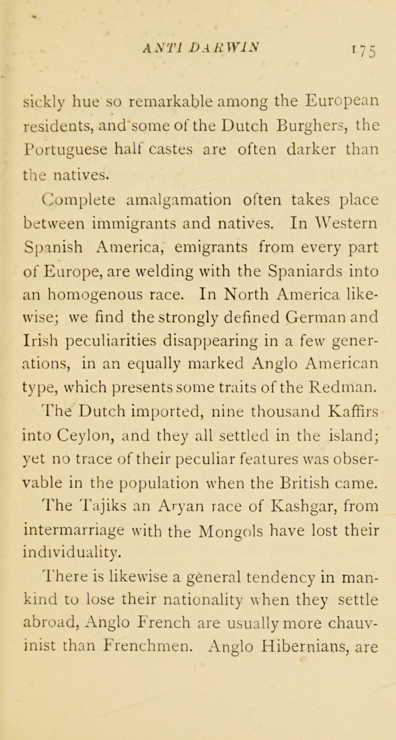 sickly hue so remarkable among the European residents, and some of the Dutch Burghers, the Portuguese half castes are often darker than the natives. Complete amalgamation often takes place between immigrants and natives. In Western Spanish America, emigrants from every part of Europe, are welding with the Spaniards into an homogenous race. In North America like- wise; we find the strongly defined German and Irish peculiarities disappearing in a few gener- ations, in an equally marked Anglo American type, which presents some traits of the Redman. The Dutch imported, nine thousand Kaffirs into Ceylon, and they all settled in the island; yet no trace of their peculiar features was obser- vable in the population when the British came. The Tajiks an Aryan race of Kashgar, from intermarriage with the Mongols have lost their individuality. There is likewise a general tendency in man- kind to lose their nationality when they settle abroad, Anglo French are usually more chauv- inist than Frenchmen. Anglo Hibernians, are