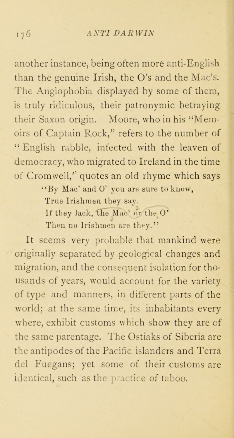 another instance, being often more anti-English than the genuine Irish, the O’s and the Mac’s. The Anglophobia displayed by some of them, is truly ridiculous, their patronymic betraying their Saxon origin. Moore, who in his “Mem- oirs of Captain Rock,” refers to the number of “ English rabble, infected with the leaven of democracy, who migrated to Ireland in the time of Cromwell,’’ quotes an old rhyme which says “By Mac' and O' you arc sure to know. True Irishmen they say. If they lack, the Mats’ or the O’ Then no Irishmen are they.” It seems very probable that mankind were originally separated by geological changes and migration, and the consequent isolation for tho- usands of years, would account for the variety of type and manners, in different parts of the world; at the same time, its inhabitants every where, exhibit customs which show they are of the same parentage. The Ostiaks of Siberia are the antipodes of the Pacific islanders and Terra del Fuegans; yet some of their customs are identical, such as the practice of taboo.