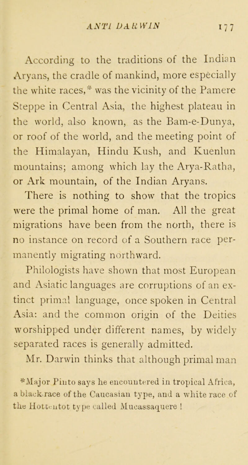 1/7 According to the traditions of the Indian Aryans, the cradle of mankind, more especially the white races,* was the vicinity of the Pamere Steppe in Central Asia, the highest plateau in the world, also known, as the Bam-e-Dunya, or roof of the world, and the meeting point of the Himalayan, Hindu Kush, and Kuenlun mountains; among which lay the Arya-Ratha, or Ark mountain, of the Indian Aryans. There is nothing to show that the tropics were the primal home of man. All the great migrations have been from the north, there is no instance on record of a Southern race per- manently migrating northward. Philologists have shown that most European and Asiatic languages are corruptions of an ex- tinct primal language, once spoken in Central Asia: and the common origin of the Deities worshipped under different names, by widely separated races is generally admitted. Mr. Darwin thinks that although primal man *JVIajor Pinto says lie encountered in tropical Africa, a black race of the Caucasian type, and a white race of the Hottentot type called Mucassaquere !