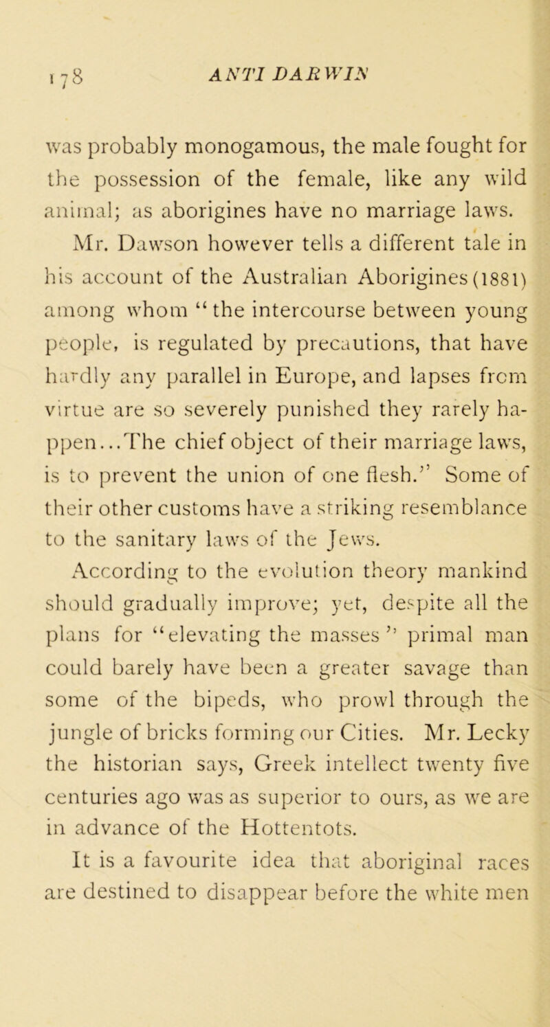 was probably monogamous, the male fought for the possession of the female, like any wild animal; as aborigines have no marriage laws. Mr. Dawson however tells a different tale in his account of the Australian Aborigines (1881) among whom “ the intercourse between young people, is regulated by precautions, that have hardly any parallel in Europe, and lapses from virtue are so severely punished they rarely ha- ppen... The chief object of their marriage laws, is to prevent the union of one flesh.’’ Some of their other customs have a striking resemblance to the sanitary laws of the Jews. According to the evolution theory mankind should gradually improve; yet, despite all the plans for “elevating the masses’’ primal man could barely have been a greater savage than some of the bipeds, who prowl through the jungle of bricks forming our Cities. Mr. Lecky the historian says, Greek intellect twenty five centuries ago was as superior to ours, as we are in advance of the Hottentots. It is a favourite idea that aboriginal races are destined to disappear before the white men