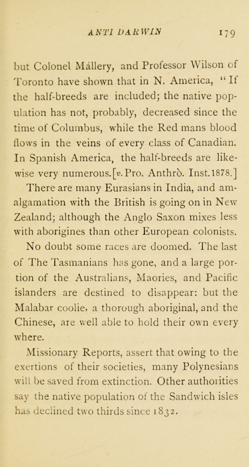 but Colonel Mallery, and Professor Wilson of Toronto have shown that in N. America, “ It the half-breeds are included; the native pop- ulation has not, probably, decreased since the time of Columbus, while the Red mans blood flows in the veins of every class of Canadian. In Spanish America, the half-breeds are like- wise very numerous.[v. Pro. Anthro. Inst. 1878.] There are many Eurasians in India, and am- algamation with the British is going on in New Zealand; although the Anglo Saxon mixes less with aborigines than other European colonists. No doubt some races are doomed. The last of The Tasmanians has gone, and a large por- tion of the Australians, Maories, and Pacific islanders are destined to disappear: but the Malabar coolie, a thorough aboriginal, and the Chinese, are well able to hold their own every where. Missionary Reports, assert that owing to the exertions of their societies, many Polynesians will be saved from extinction. Other authorities say the native population of the Sandwich isles has declined two thirds since 1832.