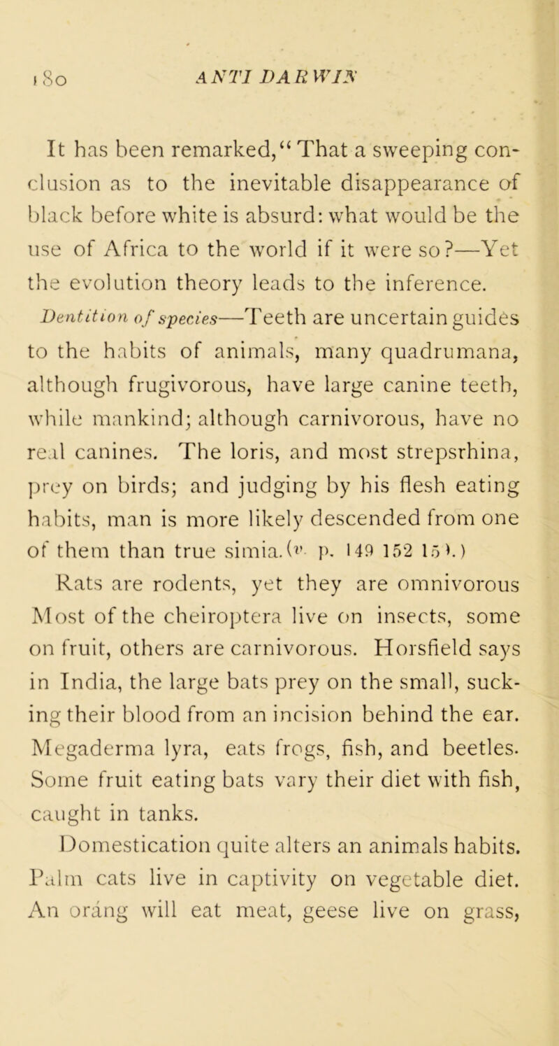 It has been remarked,“ That a sweeping con- clusion as to the inevitable disappearance of black before white is absurd: what would be the use of Africa to the world if it were so?—Yet the evolution theory leads to the inference. Dentition of species—Teeth are uncertain guides to the habits of animals, many quadrumana, although frugivorous, have large canine teeth, while mankind; although carnivorous, have no real canines. The loris, and most strepsrhina, prey on birds; and judging by his flesh eating habits, man is more likely descended from one of them than true simia. (*’• p. 149 152 15 M Rats are rodents, yet they are omnivorous Most of the cheiroptera live on insects, some on fruit, others are carnivorous. Horsfield says in India, the large bats prey on the small, suck- ing their blood from an incision behind the ear. Megaderma lyra, eats frogs, fish, and beetles. Some fruit eating bats vary their diet with fish, caught in tanks. Domestication quite alters an animals habits. Palm cats live in captivity on vegetable diet. An orang will eat meat, geese live on grass,