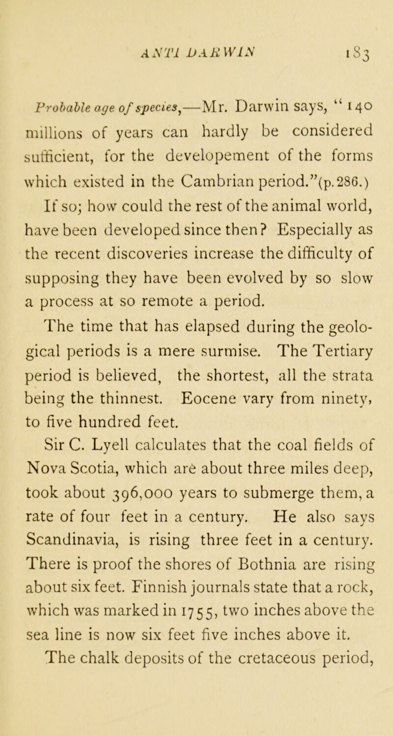 Probable age of speue$,—Mr. Darwin says, “ 140 millions of years can hardly be considered sufficient, for the developement of the forms which existed in the Cambrian period.”(p.286.) If so; how could the rest of the animal world, have been developed since then? Especially as the recent discoveries increase the difficulty of supposing they have been evolved by so slow a process at so remote a period. The time that has elapsed during the geolo- gical periods is a mere surmise. The Tertiary period is believed, the shortest, all the strata being the thinnest. Eocene vary from ninety, to five hundred feet. Sir C. Lyell calculates that the coal fields of Nova Scotia, which are about three miles deep, took about 396,000 years to submerge them, a rate of four feet in a century. He also says Scandinavia, is rising three feet in a century. There is proof the shores of Bothnia are rising about six feet. Finnish journals state that a rock, which was marked in 1755, two inches above the sea line is now six feet five inches above it. The chalk deposits of the cretaceous period,