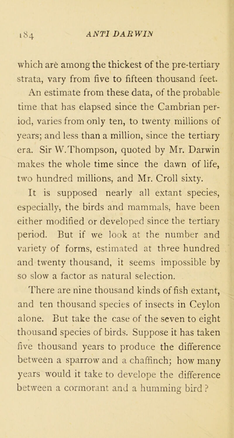 which are among the thickest of the pre-tertiary strata, vary from five to fifteen thousand feet. An estimate from these data, of the probable time that has elapsed since the Cambrian per- iod, varies from only ten, to twenty millions of years; and less than a million, since the tertiary era. Sir W. Thompson, quoted by Mr. Darwin makes the whole time since the dawn of life, two hundred millions, and Mr. Croll sixty. It is supposed nearly all extant species, especially, the birds and mammals, have been either modified or developed since the tertiary period. But if we look at the number and variety of forms, estimated at three hundred and twenty thousand, it seems impossible by so slow a factor as natural selection. There are nine thousand kinds of fish extant, and ten thousand species of insects in Ceylon alone. But take the case of the seven to eight thousand species of birds. Suppose it has taken five thousand years to produce the difference between a sparrow and a chaffinch; how many years would it take to develope the difference between a cormorant and a humming bird ?