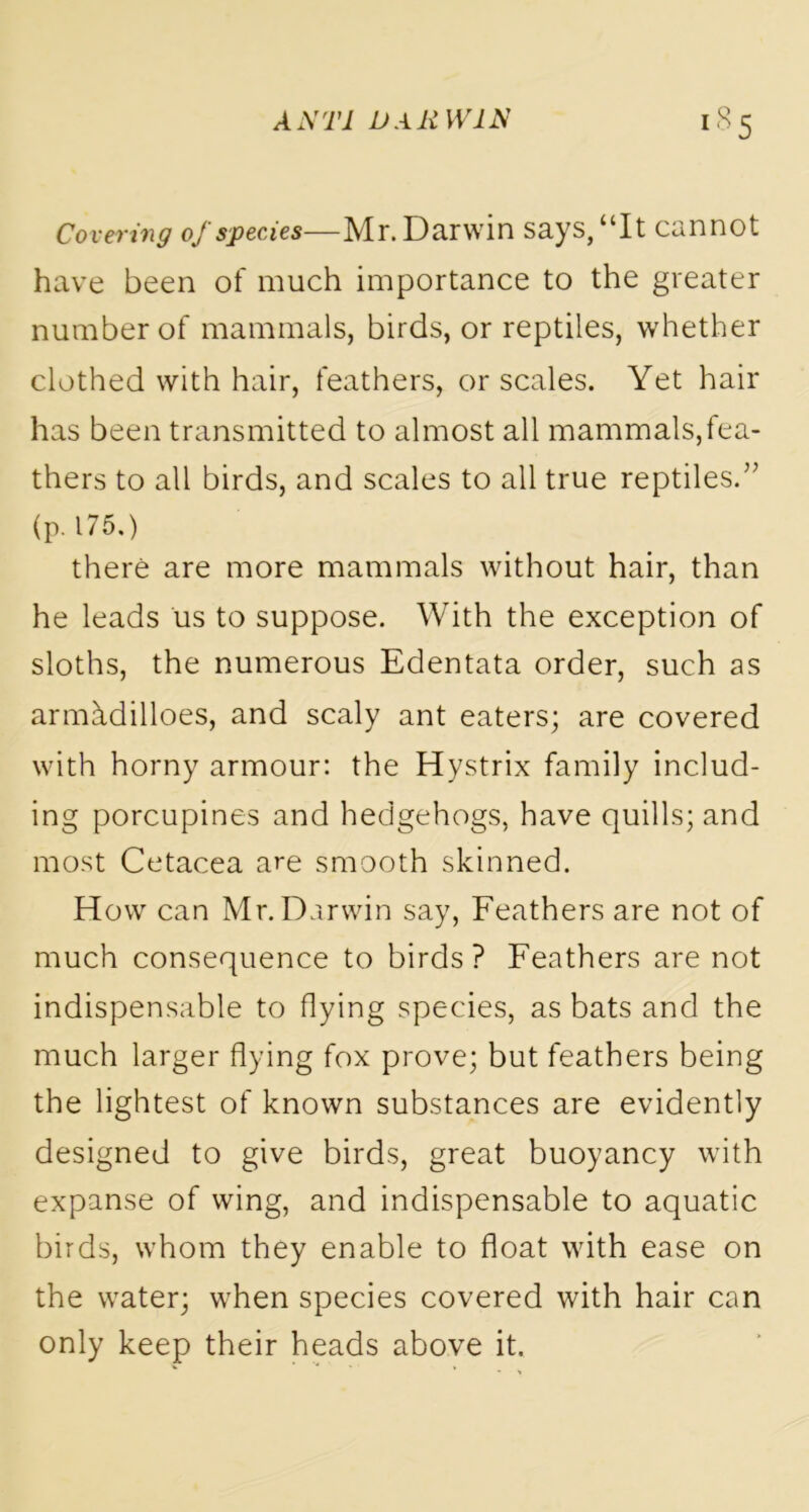 Covering of species—Mr. Darwin says, “It cannot have been of much importance to the greater number of mammals, birds, or reptiles, whether clothed with hair, feathers, or scales. Yet hair has been transmitted to almost all mammals,fea- thers to all birds, and scales to all true reptiles.” (p. 175.) there are more mammals without hair, than he leads us to suppose. With the exception of sloths, the numerous Edentata order, such as armhdilloes, and scaly ant eaters; are covered with horny armour: the Hystrix family includ- ing porcupines and hedgehogs, have quills; and most Cetacea are smooth skinned. How can Mr. Darwin say, Feathers are not of much consequence to birds? Feathers are not indispensable to flying species, as bats and the much larger flying fox prove; but feathers being the lightest of known substances are evidently designed to give birds, great buoyancy with expanse of wing, and indispensable to aquatic birds, whom they enable to float with ease on the water; when species covered with hair can only keep their heads above it.