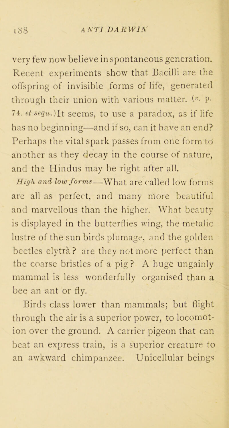 very few now believe in spontaneous generation. Recent experiments show that Bacilli are the offspring of invisible forms of life, generated through their union with various matter. (v■ P- 74. et sequ.)It seems, to use a paradox, as if life has no beginning—and if so, can it have an end? Perhaps the vital spark passes from one form td another as they decay in the course of nature, and the Hindus may be right after all. High and low forms—What are called low forms are all as perfect, and many more beautiful and marvellous than the higher. What beauty is displayed in the butterflies wing, the metalic lustre of the sun birds plumage, and the golden beetles elytra? are they not more perfect than the coarse bristles of a pig? A huge ungainly mammal is less wonderfully organised than a bee an ant or fly. Birds class lower than mammals; but flight through the air is a superior power, to locomot- ion over the ground. A carrier pigeon that can beat an express train, is a superior creature to an awkward chimpanzee. Unicellular beings