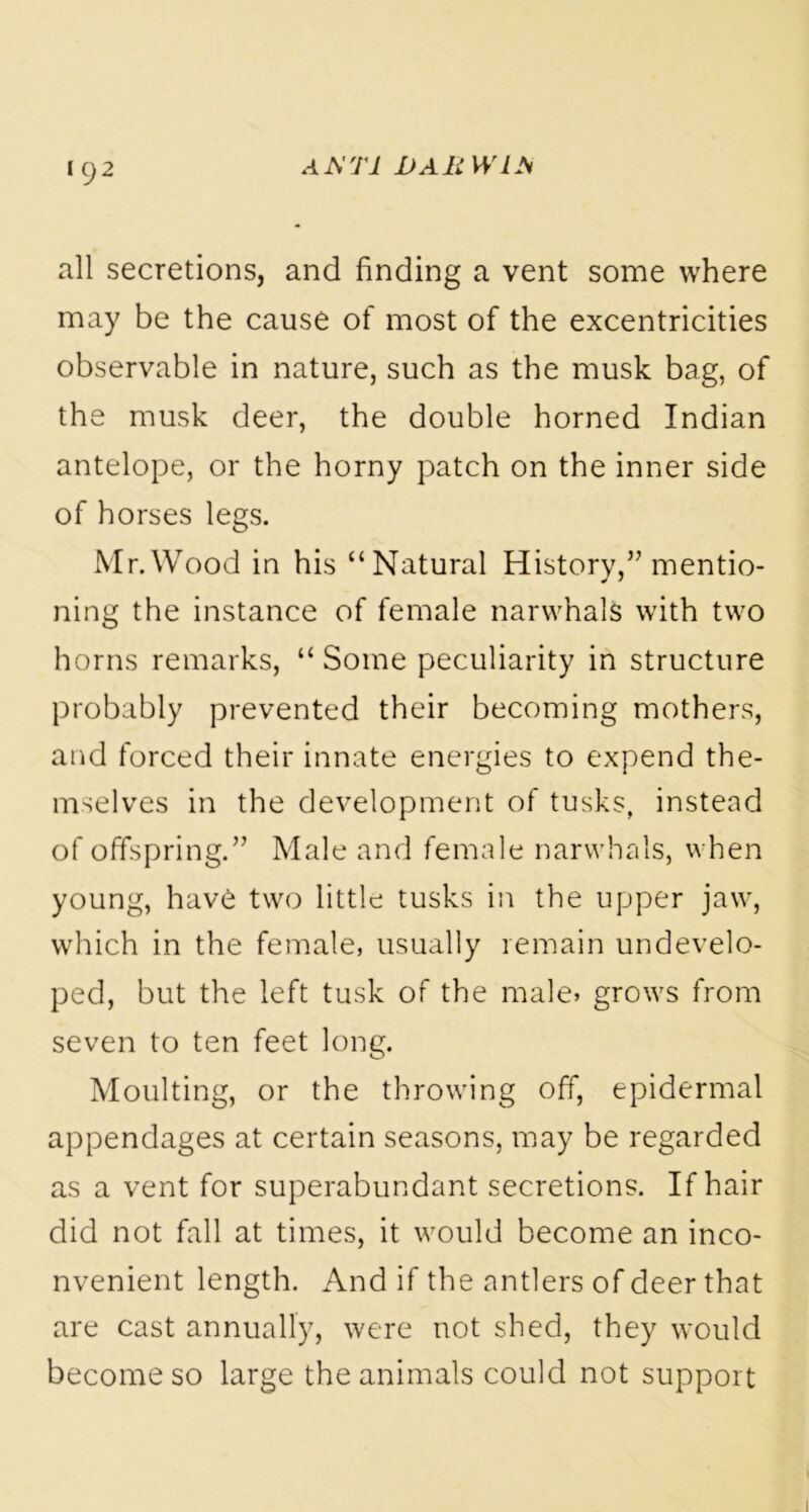 A A TI I>AR W1M all secretions, and finding a vent some where may be the cause of most of the excentricities observable in nature, such as the musk bag, of the musk deer, the double horned Indian antelope, or the horny patch on the inner side of horses legs. Mr.Wood in his “Natural History,” mentio- ning the instance of female narwhals with two horns remarks, “ Some peculiarity in structure probably prevented their becoming mothers, and forced their innate energies to expend the- mselves in the development of tusks, instead of offspring.” Male and female narwhals, when young, have two little tusks in the upper jaw, which in the female, usually remain undevelo- ped, but the left tusk of the male, grows from seven to ten feet long. Moulting, or the throwing off, epidermal appendages at certain seasons, may be regarded as a vent for superabundant secretions. If hair did not fall at times, it would become an inco- nvenient length. And if the antlers of deer that are cast annually, were not shed, they would become so large the animals could not support