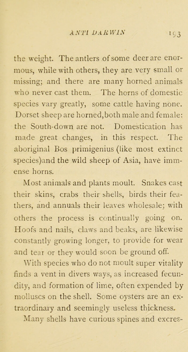 W3 the weight. The antlers of some deer are enor- mous, while with others, they are very small or missing; and there are many horned animals who never cast them. The horns of domestic species vary greatly, some cattle having none. Dorset sheep are horned,both male and female: the South-down are not. Domestication has made great changes, in this respect. The aboriginal Bos primigenius (like most extinct species)and the wild sheep of iVsia, have imm- ense horns. Most animals and plants moult. Snakes cast their skins, crabs their shells, birds their fea- thers, and annuals their leaves wholesale; with others the process is continually going on. Hoofs and nails, claws and beaks, are likewise constantly growing longer, to provide for wear and tear or they would soon be ground off. With species who do not moult super vitality finds a vent in divers ways, as increased fecun- dity, and formation of lime, often expended by molluscs on the shell. Some oysters are an ex- traordinary and seemingly useless thickness. Many shells have curious spines and excres-