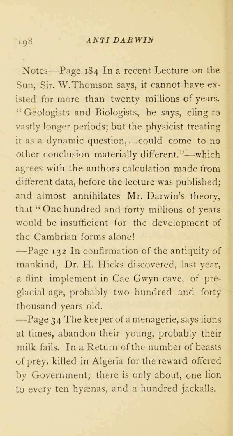 Notes—Page 184 In a recent Lecture on the Sun, Sir. W.Thomson says, it cannot have ex- isted for more than twenty millions of years. “ Geologists and Biologists, he says, cling to vastly longer periods; but the physicist treating it as a dynamic question,...could come to no other conclusion materially different.”—which agrees with the authors calculation made from different data, before the lecture was published; and almost annihilates Mr. Darwin’s theory, that “ One hundred and forty millions of years would be insufficient for the development of the Cambrian forms alone! —Page 132 In confirmation of the antiquity of mankind, Dr. H. Hicks discovered, last year, a flint implement in Cae Gwyn cave, of pre- glacial age, probably two hundred and forty thousand years old. —Page 34 The keeper of a menagerie, says lions at times, abandon their young, probably their milk fails. In a Return of the number of beasts of prey, killed in Algeria for the reward offered by Government; there is only about, one lion to every ten hyaenas, and a hundred jackalls.