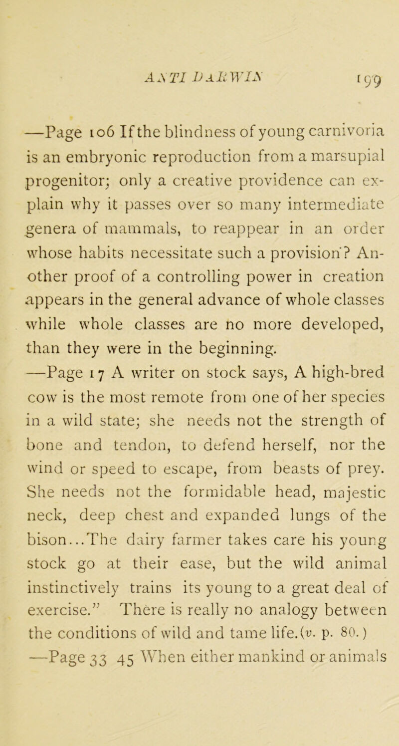 <99 —Page 106 If the blindness of young carnivoria is an embryonic reproduction from a marsupial progenitor; only a creative providence can ex- plain why it passes over so many intermediate genera of mammals, to reappear in an order whose habits necessitate such a provision? An- other proof of a controlling power in creation appears in the general advance of whole classes while whole classes are no more developed, than they were in the beginning. —Page 17 A writer on stock says, A high-bred cow is the most remote from one of her species in a wild state; she needs not the strength of bone and tendon, to defend herself, nor the wind or speed to escape, from beasts of prey. She needs not the formidable head, majestic neck, deep chest and expanded lungs of the bison...The dairy farmer takes care his young stock go at their ease, but the wild animal instinctively trains its young to a great deal of exercise.” There is really no analogy between the conditions of wild and tame life, (v- p. 80.) —Page 33 45 When either mankind or animals