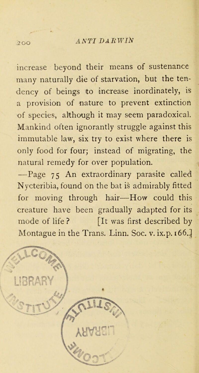 increase beyond their means of sustenance many naturally die of starvation, but the ten- dency of beings to increase inordinately, is a provision of nature to prevent extinction of species, although it may seem paradoxical. Mankind often ignorantly struggle against this immutable law, six try to exist where there is only food for four; instead of migrating, the natural remedy for over population. —Page 75 An extraordinary parasite called Nycteribia, found on the bat is admirably fitted for moving through hair—How could this creature have been gradually adapted for its mode of life ? [It was first described by Montague in the Trans. Linn. Soc. v. ix.p. 166..]