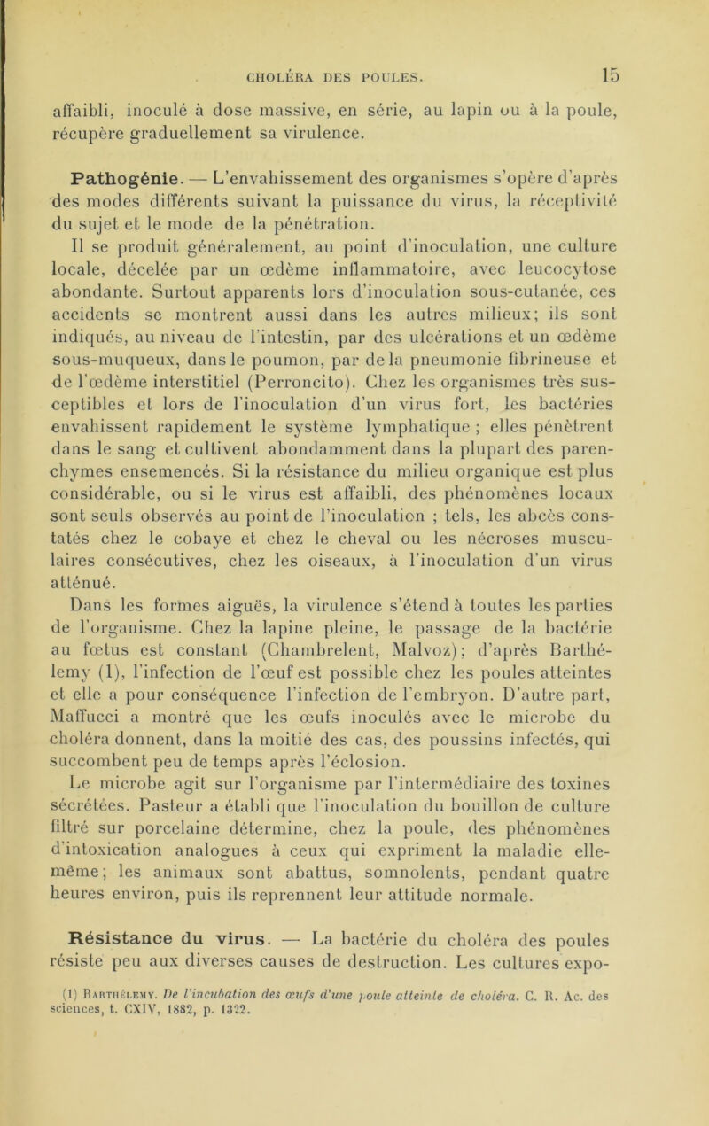affaibli, inoculé à dose massive, en série, au lapin ou à la poule, récupère graduellement sa virulence. Pathogénie. — L’envahissement des organismes s’opère d'après des modes différents suivant la puissance du virus, la réceptivité du sujet et le mode de la pénétration. Il se produit généralement, au point d’inoculation, une culture locale, décelée par un œdème inflammatoire, avec leucocytose abondante. Surtout apparents lors d’inoculation sous-cutanée, ces accidents se montrent aussi dans les autres milieux; ils sont indiqués, au niveau de l’intestin, par des ulcérations et un œdème sous-muqueux, dans le poumon, par delà pneumonie fibrineuse et de l’œdème interstitiel (Perroncito). Chez les organismes très sus- ceptibles et lors de l’inoculation d’un virus fort, les bactéries envahissent rapidement le système lymphatique ; elles pénètrent dans le sang et cultivent abondamment dans la plupart des paren- chymes ensemencés. Si la résistance du milieu organique est plus considérable, ou si le virus est affaibli, des phénomènes locaux sont seuls observés au point de l’inoculation ; tels, les abcès cons- tatés chez le cobaye et chez le cheval ou les nécroses muscu- laires consécutives, chez les oiseaux, à l’inoculation d’un virus atténué. Dans les formes aiguës, la virulence s’étend à toutes les parties de l’organisme. Chez la lapine pleine, le passage de la bactérie au fœtus est constant (Chambrelent, Malvoz) ; d’après Barthé- lemy (1), l’infection de l’œuf est possible chez les poules atteintes et elle a pour conséquence l’infection de l’embryon. D’autre part, Maffucci a montré que les œufs inoculés avec le microbe du choléra donnent, dans la moitié des cas, des poussins infectés, qui succombent peu de temps après l’éclosion. Le microbe agit sur l’organisme par l'intermédiaire des toxines sécrétées. Pasteur a établi que l’inoculation du bouillon de culture filtré sur porcelaine détermine, chez la poule, des phénomènes d’intoxication analogues à ceux qui expriment la maladie elle- même; les animaux sont abattus, somnolents, pendant quatre heures environ, puis ils reprennent leur attitude normale. Résistance du virus. — La bactérie du choléra des poules résiste peu aux diverses causes de destruction. Les cultures expo- (1) Barthélémy. De l’incubation des œufs d'une j.oule atteinte de choléra. C. R. Ac. des sciences, t. CXIV, 1882, p. 1322.