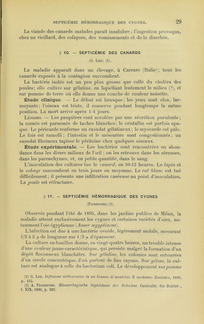 La viande des canards malades paraît insalubre ; l'ingestion provoqua, chez un vieillard, des coliques, des vomissements et delà diarrhée. § 10. — SEPTICÉMIE DES CANARDS (G. Lisi) (1). La maladie apparaît dans un élevage, à Carrare (Italie); tous les canards exposés à la contagion succombent. La bactérie isolée est un peu plus grosse que celle du choléra des poules; elle cultive sur gélatine, en liquéfiant lentement le milieu (?), et sur pomme de terre où elle donne une couche de couleur noisette. Étude clinique. — Le début est brusque; les yeux sont clos, lar- moyants; l’oiseau est triste, il conserve pendant longtemps la meme position. La mort arrive après 1-4 jours. Lésions. — Les paupières sont accolées par une sécrétion purulente ; la cornée est parsemée de taches blanches; le cristallin est parfois opa- que. Le péricarde renferme un exsudât gélatineux; le myocarde est pâle. Le foie est ramolli; l’intestin et le mésentère sont congestionnés; un exsudât fibrineux tapisse le péritoine chez quelques oiseaux. Étude expérimentale. — Les bactéries sont rencontrées en abon- dance dans les divers milieux de l’œil ; on les retrouve dans les séreuses, dans les parenchymes, et, en petite quantité, dans le sang. L’inoculation des cultures tue le canard, en 10-12 heures. Le lapin et le cobaye succombent en trois jours en moyenne. Le rat blanc est tué difficilement ; il présente une infiltration caséeuse au point d’inoculation. La poule est réfractaire. § 11. — SEPTICÉMIE HÉMORRAGIQUE DES CYGNES (Fiorentini) (2). Observée pendant l’été de 1895, dans les jardins publics de Milan, la maladie atteint exclusivement les cygnes et certaines variétés d’oies, no- tamment l’oie égyptienne (Anser æyyptiacus). L’infection est due à une bactérie ovoïde, légèrement mobile, mesurant 1/2 à 2 g de longueur sur 1/2 g d’épaisseur. La culture en bouillon donne, en vingt-quatre heures, un trouble intense d’une couleur jaune caractéristique, qui persiste malgré la formation d’un dépôt floconneux blanchâtre. Sur gélatine, les colonies sont entourées d’un cercle concentrique, d'où partent de fins rayons. Sur gélose, la cul- ture est analogue à celle du bactcrium coli. Le développement sur pomme (1) G. Lisi. Infezione setticoemica in un branco di anatrini. II moderno Zooiatro 189G, p. 415. (2) A. Fiorentini. Hiimorrhagische Septikümie der Schwane. Centralbl. fur Bakter., t. XIX, 189G, p. 932.