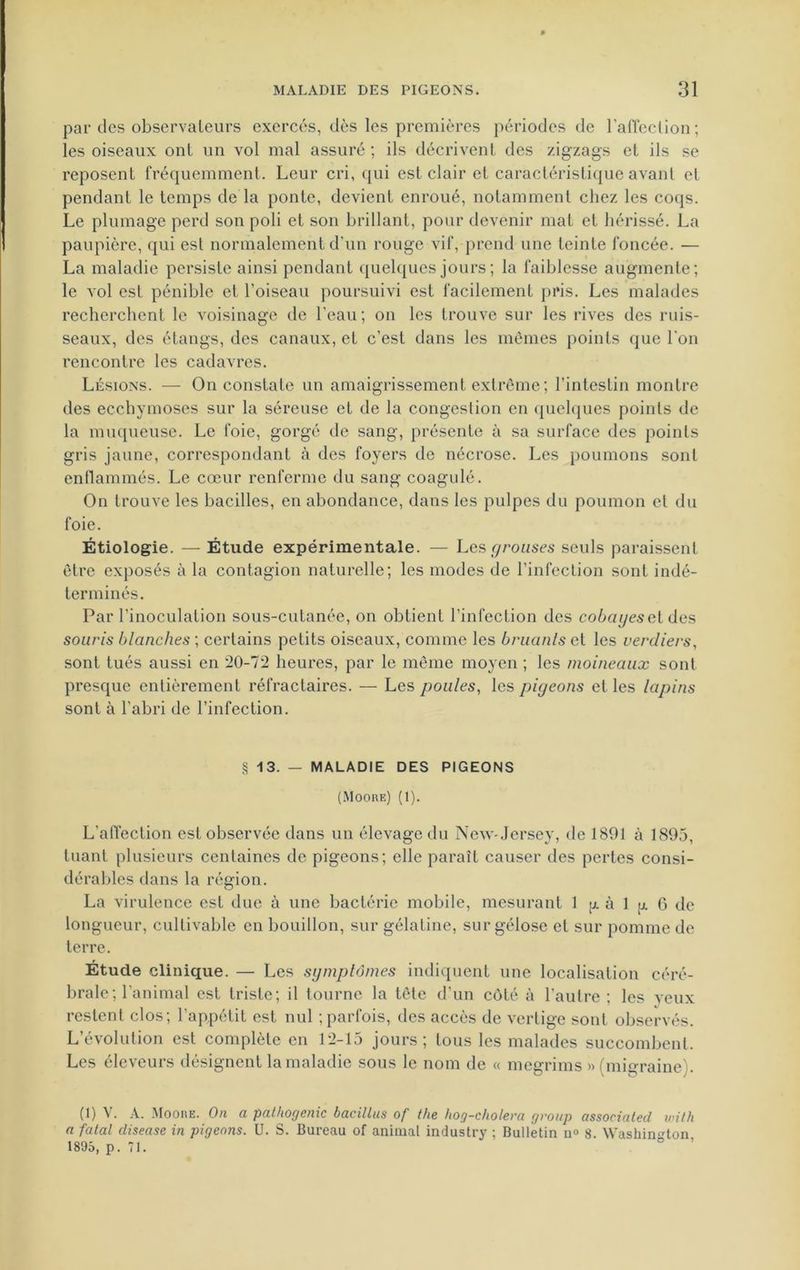par des observateurs exercés, dès les premières périodes de l’affection; les oiseaux ont un vol mal assuré ; ils décrivent des zigzags et ils se reposent fréquemment. Leur cri, qui est clair et caractéristique avant et pendant le temps de la ponte, devient enroué, notamment chez les coqs. Le plumage perd son poli et son brillant, pour devenir mat et hérissé. La paupière, qui est normalement d’un rouge vif, prend une teinte foncée. — La maladie persiste ainsi pendant quelques jours ; la faiblesse augmente; le vol est pénible et l’oiseau poursuivi est facilement pris. Les malades recherchent le voisinage de l’eau; on les trouve sur les rives des ruis- seaux, des étangs, des canaux, et c’est dans les mêmes points que l'on rencontre les cadavres. Lésions. — On constate un amaigrissement extrême; l’intestin montre des ecchymoses sur la séreuse et de la congestion en quelques points de la muqueuse. Le foie, gorgé de sang, présente à sa surface des points gris jaune, correspondant à des foyers de nécrose. Les poumons sont enflammés. Le cœur renferme du sang coagulé. On trouve les bacilles, en abondance, dans les pulpes du poumon et du foie. Étiologie. — Étude expérimentale. — Les grouses seuls paraissent être exposés à la contagion naturelle; les modes de l’infection sont indé- terminés. Par l’inoculation sous-cutanée, on obtient l’infection des cobayes et des souris blanches ; certains petits oiseaux, comme les bruants et les verdiers, sont tués aussi en *20-72 heures, par le même moyen ; les moineaux sont presque entièrement réfractaires. — Les poules, les piyeons et les lapins sont à l'abri de l’infection. § 13. — MALADIE DES PIGEONS (Moore) (1). L’affection est observée dans un élevage du New-Jersey, de 1891 à 1895, tuant plusieurs centaines de pigeons; elle paraît causer des pertes consi- dérables dans la région. La virulence est due à une bactérie mobile, mesurant 1 g à 1 g 0 de longueur, cultivable en bouillon, sur gélatine, sur gélose et sur pomme de terre. Étude clinique. — Les symptômes indiquent une localisation céré- brale; l'animal est triste; il tourne la tête d'un côté à l'autre ; les yeux restent clos; l’appétit est nul ; parfois, des accès de vertige sont observés. L’évolution est complète en 12-15 jours; tous les malades succombent. Les éleveurs désignent la maladie sous le nom de « megrims » (migraine). (1) Y. A. Moore. On a palhogenic bacilles of the hog-cholera group associaled wilh a fatal clisease in pigeons. U. S. Bureau of animal industry ; Bulletin n° 8. Washington 1895, p. 71.