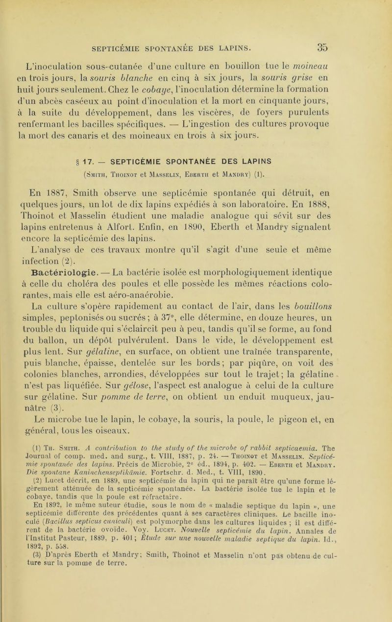 L'inoculation sous-cutanée d’une culture en bouillon lue le moineau en trois jours, la souris blanche en cinq à six jours, la souris grise en huit jours seulement. Chez le cobaye, l’inoculation détermine la formation d’un abcès caséeux au point d’inoculation et la mort en cinquante jours, à la suite du développement, dans les viscères, de foyers purulents renfermant les bacilles spécifiques. — L’ingestion des cultures provoque la mort des canaris et des moineaux en trois à six jours. §17.— SEPTICÉMIE SPONTANÉE DES LAPINS (Smith, Thoinot et Masselin, Eberth et Mandry) (1). En 1887, Smith observe une septicémie spontanée qui détruit, en quelques jours, un lot de dix lapins expédiés à son laboratoire. En 1888, Thoinot et Masselin étudient une maladie analogue qui sévit sur des lapins entretenus à Alfort. Enfin, en 1890, Eberth et Mandry signalent encore la septicémie des lapins. L’analyse de ces travaux montre qu’il s’agit d’une seule et même infection (‘2). Bactériologie. — La bactérie isolée est morphologiquement identique à celle du choléra des poules et elle possède les mômes réactions colo- rantes, mais elle est aéro-anaérobie. La culture s’opère rapidement au contact de l'air, dans les bouillons simples, peptonisés ou sucrés ; à 37°, elle détermine, en douze heures, un trouble du liquide qui s’éclaircit peu à peu, tandis qu’il se forme, au fond du ballon, un dépôt pulvérulent. Dans le vide, le développement est plus lent. Sur gélatine, en surface, on obtient une traînée transparente, puis blanche, épaisse, dentelée sur les bords; par piqûre, on voit des colonies blanches, arrondies, développées sur tout le trajet ; la gélatine n’est pas liquéfiée. Sur gélose, l’aspect est analogue à celui de la culture sur gélatine. Sur pomme de terre, on obtient un enduit muqueux, jau- nâtre (3). Le microbe tue le lapin, le cobaye, la souris, la poule, le pigeon et, en général, tous les oiseaux. (1) Th. Smith. A contribution to the study of the microbe of rabbit septicaemia. The Journal of cooip. med. and surg., t. VIII, 1887, p. 24. — Thoinot et Masselin. Septicé- mie spontanée des lapins. Précis de Microbie, 2e éd., 1894, p. 402. — Eberth et Mandry. Die spontané Kaninchenseptikamie. Fortschr. d. Med., t. VIII, 1890. (2) Lucet décrit, en 1889, une septicémie du lapin cjui ne paraît être qu’une forme lé- gèrement atténuée de la septicémie spontanée. La bactérie isolée tue le lapin et le cobaye, tandis que la poule est réfractaire. En 1892, le même auteur étudie, sous le nom de « maladie septique du lapin », une septicémie différente des précédentes quant à ses caractères cliniques. Le bacille ino- culé (Dacil/us septicus cuniculi) est polymorphe dans les cultures liquides ; il est diffé- rent de la bactérie ovoïde. Voy. Lucet. Nouvelle septicémie du lapin. Annales de t Institut Pasteur, 1889, p. 401; Étude sur une nouvelle maladie septique du lapin. Id., 1892, p. 558. (3) D’après Eberth et Mandry; Smith, Thoinot et Masselin n’ont pas obtenu de cul- ture sur la pomme de terre.