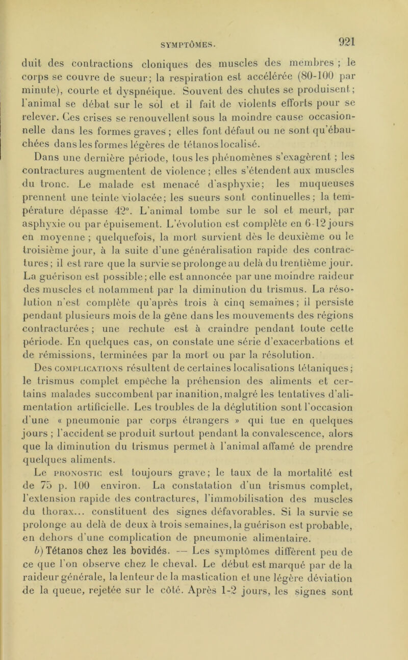 cltiit des contractions cloniques des muscles des membres ; le corps se couvre de sueur; la respiration est accélérée (80-100 par minute), courte et dyspnéique. Souvent des chutes se produisent; l’animal se débat sur le sol et il fait de violents efforts pour se relever. Ces crises se renouvellent sous la moindre cause occasion- nelle dans les formes graves ; elles font défaut ou 11e sont qu’ébau- chées dans les formes légères de tétanos localisé. Dans une dernière période, tous les phénomènes s’exagèrent ; les contractures augmentent de violence ; elles s’étendent aux muscles du tronc. Le malade est menacé d'asphyxie; les muqueuses prennent une teinte violacée; les sueurs sont continuelles; la tem- pérature dépasse 42°. L’animal tombe sur le sol et meurt, par asphyxie ou par épuisement. L’évolution est complète en G -12 jours en moyenne ; quelquefois, la mort survient dès le deuxième ou le troisième jour, à la suite d’une généralisation rapide des contrac- tures; il est rare que la survie se prolonge au delà du trentième jour. La guérison est possible; elle est annoncée par une moindre raideur des muscles et notamment par la diminution du trismus. La réso- lution n’est complète qu’après trois à cinq semaines; il persiste pendant plusieurs mois de la gène dans les mouvements des régions contracturées ; une rechute est à craindre pendant toute celte période. En quelques cas, on constate une série d’exacerbations et de rémissions, terminées par la mort ou par la résolution. Des complications résultent de certaines localisations tétaniques; le trismus complet empêche la préhension des aliments et cer- tains malades succombent par inanition, malgré les tentatives d’ali- mentation artificielle. Les troubles de la déglutition sont l’occasion d'une « pneumonie par corps étrangers » qui tue en quelques jours ; l’accident se produit surtout pendant la convalescence, alors que la diminution du trismus permet à l’animal affamé de prendre quelques aliments. Le pronostic est toujours grave; le taux de la mortalité est de 7ô p. 100 environ. La constatation d’un trismus complet, l’extension rapide des contractures, l’immobilisation des muscles du thorax... constituent des signes défavorables. Si la survie se prolonge au delà de deux à trois semaines, la guérison est probable, en dehors d’une complication de pneumonie alimentaire. b) Tétanos chez les bovidés. — Les symptômes diffèrent peu de ce que l’on observe chez le cheval. Le début est marqué par de la raideur générale, la lenteur de la mastication et une légère déviation de la queue, rejetée sur le côté. Après 1-2 jours, les signes sont