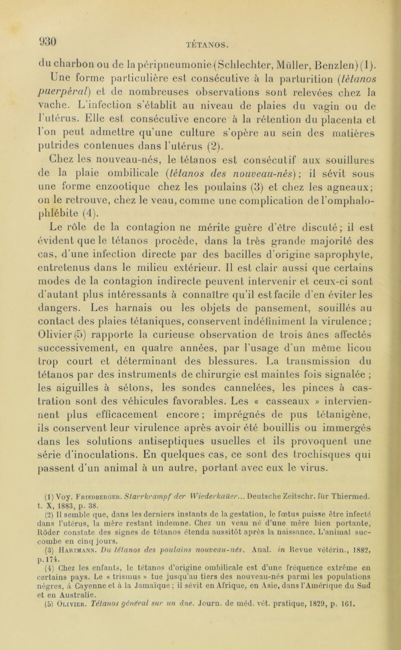 du charbon ou de la péripneumonie (Schlechter, Muller, Bcnzlen)(l). Une fo rme particulière est consécutive à la parturition (tétanos puerpéral) et de nombreuses observations sont relevées chez la vache. L’infection s’établit au niveau de plaies du vagin ou de l’utérus. Elle est consécutive encore à la rétention du placenta et l’on peut admettre qu’une culture s’opère au sein des matières putrides contenues dans l’utérus (2). Chez les nouveau-nés, le tétanos est consécutif aux souillures de la plaie ombilicale (tétanos des nouveau-nés) ; il sévit sous une forme enzootique chez les poulains (3) et chez les agneaux; on le retrouve, chez le veau, comme une complication del’omphalo- phlébite (4). Le rôle de la contagion ne mérite guère d’être discuté; il est évident que le tétanos procède, dans la très grande majorité des cas, d’une infection directe par des bacilles d’origine saprophyte, entretenus dans le milieu extérieur. Il est clair aussi que certains modes de la contagion indirecte peuvent intervenir et ceux-ci sont d’autant plus intéressants à connaître qu’il est facile d’en éviter les dangers. Les harnais ou les objets de pansement, souillés au contact des plaies tétaniques, conservent indéfiniment la virulence; Olivier (5) rapporte la curieuse observation de trois ânes affectés successivement, en quatre années, par l’usage d’un même licou trop court et déterminant des blessures. La transmission du tétanos par des instruments de chirurgie est maintes fois signalée ; les aiguilles à sétons, les sondes cannelées, les pinces à cas- tration sont des véhicules favorables. Les « casseaux » intervien- nent plus efficacement encore ; imprégnés de pus télanigène, ils conservent leur virulence après avoir été bouillis ou immergés dans les solutions antiseptiques usuelles et ils provoquent une série d’inoculations. En quelques cas, ce sont des trochisques qui passent d’un animal à un autre, portant avec eux le virus. (1) Voy. Friedberger. Starrkrampf der Wiederlcailer... Deutsche Zeitschr. fur Thiermed. t. X, 1883, p. 38. (2) 11 semble que, dans les derniers instants de la gestation, le fœtus puisse être infecté dans l'utérus, la mère restant indemne. Chez un veau né d'une mère bien portante, Rôder constate des signes de tétanos étendu aussitôt après la naissance. L’animal suc- combe en cinq jours. (3) Hartmann. Du lélcinos des poulains nouveau-nés. Anal, in Revue vétérin., 1882, p.174. (4) Chez les enfants, le tétanos d’origine ombilicale est d’une fréquence extrême en certains pays. Le « trismus » tue jusqu’au tiers des nouveau-nés parmi les populations nègres, à Cayenne et à la Jamaïque ; il sévit en Afrique, en Asie, dans l’Amérique du Sud et en Australie. (5) Olivier. Tétanos général sur un âne. Jouru. de méd. vét. pratique, 1829, p. 161.