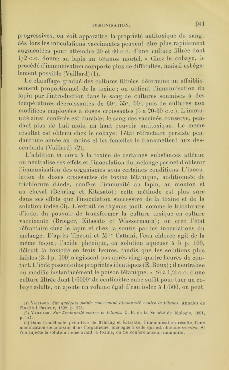 progressives, on voit apparaître la propriété anlitoxique du sang; dès lors les inoculations vaccinantes peuvent être plus rapidement augmentées pour atteindre 30 et 40 c.c. d’une culture filtrée dont 1/2 c.c. donne au lapin un tétanos mortel. » Chez le cobaye, le procédé d’immunisation comporte plus de difficultés, mais il est éga- lement possible (Vaillard) (1). Le chauffage gradué des cultures filtrées détermine un affaiblis- sement proportionnel de la toxine ; on obtient l’immunisation du lapin par l’introduction dans le sang de cultures soumises à des températures décroissantes de 60°, 55°, 50°, puis de cultures non modifiées employées à doses croissantes (5 à 20-30 c.c.). L’immu- nité ainsi conférée est durable; le sang des vaccinés conserve, pen- dant plus de huit mois, un haut pouvoir antitoxique. Le même résultat est obtenu chez le cobaye; l’état réfractaire persiste pen- dant une année au moins et les femelles le transmettent aux des- cendants (Vaillard) (2). L’addition in vitro à la toxine de certaines substances atténue ou neutralise ses effets et l’inoculation du mélange permet d’obtenir l'immunisation des organismes sous certaines conditions. L’inocu- lation de doses croissantes de toxine tétanique, additionnée de trichlorure d’iode, confère l’immunité au lapin, au mouton et au cheval (Behring et Ivitasato) ; cette méthode est plus sûre dans ses effets que l’inoculation successive de la toxine et de la solution iodée (3). L’extrait de thymus jouit, comme le trichlorure d’iode, du pouvoir de transformer la culture toxique en culture vaccinante (Brieger, Kitasato et Wassermann); on crée l’état réfractaire chez le lapin et chez la souris par les inoculations du mélange. D’après Tizzoni et Mmo Cattani, l’eau chlorée agit de la même façon : l’acide phénique, en solution aqueuse à 5 p. 100, détruit la toxicité en trois heures, tandis que les solutions plus faibles (3-4 p. 100) n’agissent pas après vingt-quatre heures de con- tact. L’iode possède des propriétés identiques (E. Roux) ; il neutralise ou modifie instantanément le poison tétanique. « Si à 1/2 c.c. d’une culture filtrée dont 1 /6000e de centimètre cube suffit pour tuer un co- baye adulte, on ajoute un volume égal d’eau iodée à 1/500, on peut, (1) Vaillard. Sur quelques points concernant l'immunité contre le tétanos. Annales de l’Institut Pasteur, 1892, p. 224. (2) Vaillard. Sur l'immunité contre le tétanos. C. R. de la Société de biologie, 1891, p. 147. (3) Dans la méthode primitive de Behring et Kitasato, l’immunisation résulte d’une modification de la toxine dans l’organisme, analogue à celle qui est obtenue in vitro. Si l’on injecte la solution iodée avant la toxine, on ne confère aucune immunité.