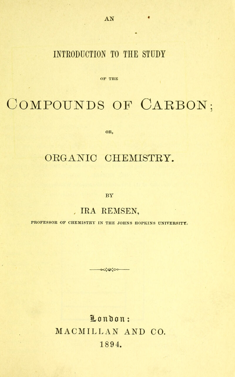 AN « INTRODUCTION TO THE STUDY OF THE Compounds of Carbon ORGANIC CHEMISTRY. . IRA REMSEN, PROFESSOR OF CHEMISTRY IN THE JOHNS HOPKINS UNIVERSITYc Hontion: MACMILLAN AND CO. 1894.