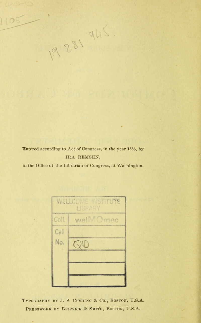 Entered according to Act of Congress, in the year 1885, by IRA REMSEN, in the Office of the Librarian of Congress, at Washington, Typography by J. S. Cushing & Co., Boston, U.S.A. PRESSWORK BY BERWICK & SMITH, BOSTON, U.S.A.