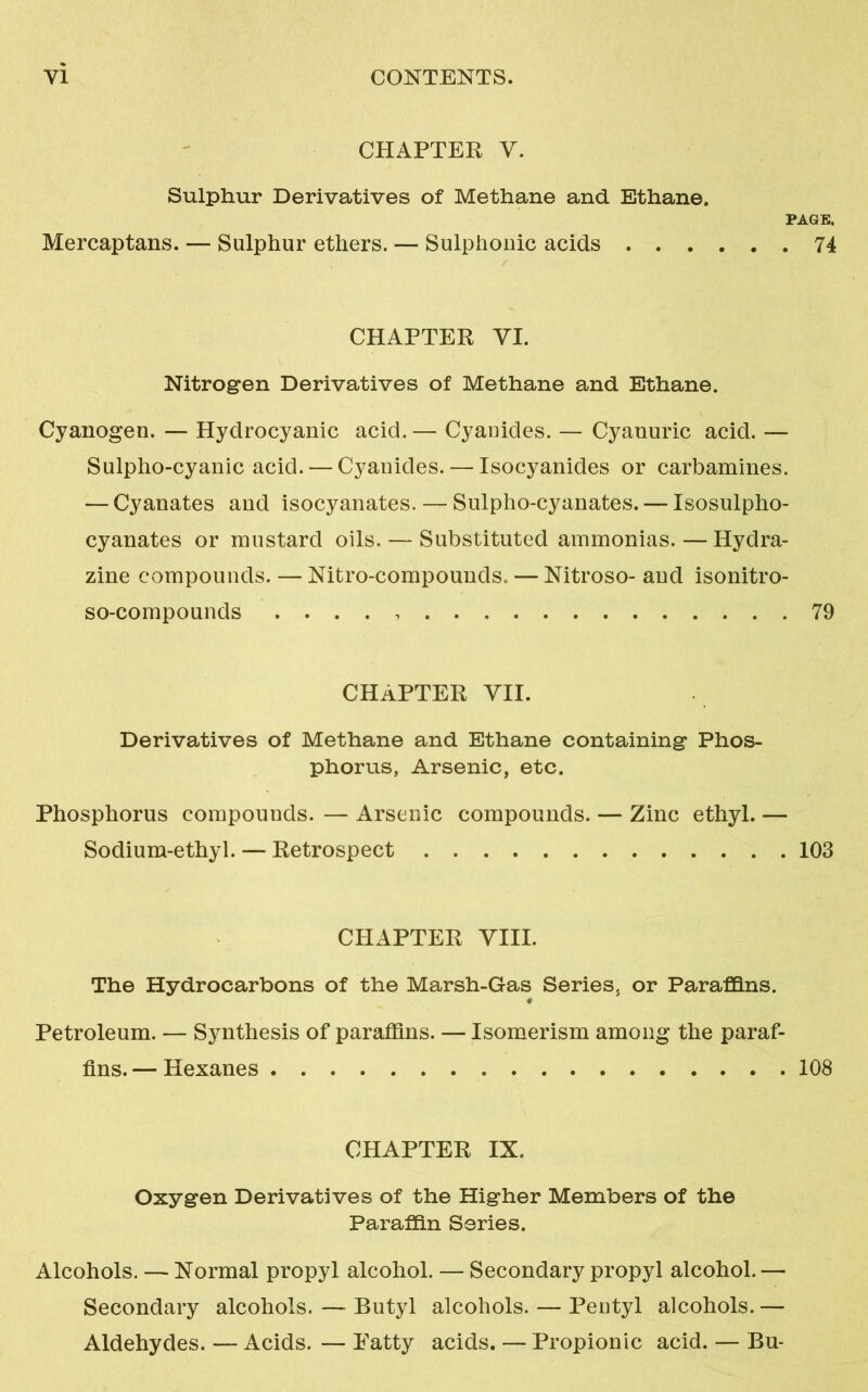 CHAPTER V. Sulphur Derivatives of Methane and Ethane. PAGE. Mercaptans. — Sulphur ethers. — Sulphouic acids 74 CHAPTER VI. Nitrogen Derivatives of Methane and Ethane. Cyanogen. — Hydrocyanic acid. — Cyauides. — Cyanuric acid. — Sulpho-cyanic acid.— Cyauides. — Isocyanides or carbamines. — Cyanates and isocyanates. — Sulpho-cyanates. — Isosulpho- cyanates or mustard oils. — Substituted ammonias. — Hydra- zine compounds. — Nitro-compounds. — Nitroso- and isonitro- so-compounds . . . . 79 CHAPTER VII. Derivatives of Methane and Ethane containing Phos- phorus, Arsenic, etc. Phosphorus compounds. — Arsenic compounds. — Zinc ethyl. — Sodium-ethyl. — Retrospect 103 CHAPTER VIII. The Hydrocarbons of the Marsh-Gas Series5 or Paraffins. Petroleum. — Synthesis of paraffins. — Isomerism among the paraf- fins. — Hexanes 108 CHAPTER IX. Oxygen Derivatives of the Higher Members of the Paraffin Series. Alcohols. — Normal propyl alcohol. — Secondary propyl alcohol. — Secondary alcohols. —- Butyl alcohols. — Pentyl alcohols. — Aldehydes. — Acids. — Patty acids. — Propionic acid. — Bu-