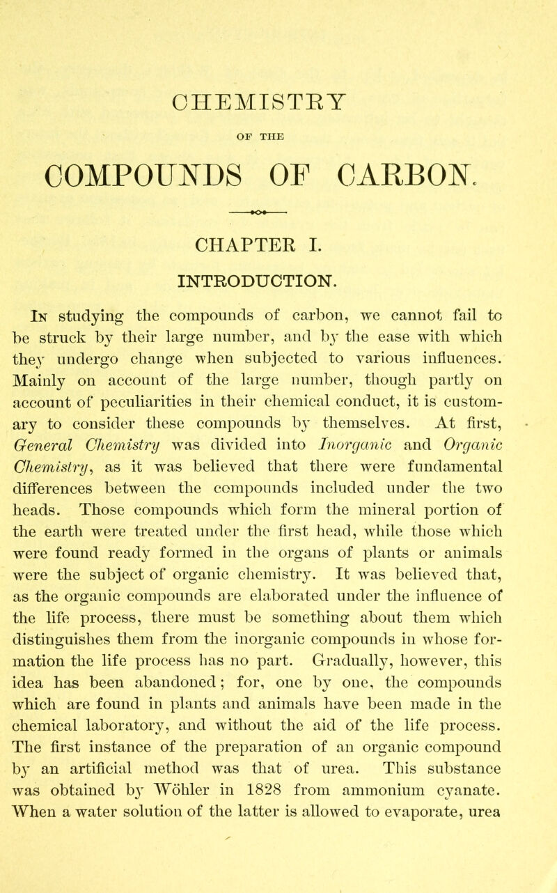 CHEMISTRY OF THE COMPOUNDS OF CARBON. CHAPTER I. INTRODUCTION. In studying the compounds of carbon, we cannot fail to be struck by their large number, and by the ease with which they undergo change when subjected to various influences. Mainly on account of the large number, though partly on account of peculiarities in their chemical conduct, it is custom- ary to consider these compounds by themselves. At first, General Chemistry was divided into Inorganic and Organic Chemistry, as it was believed that there were fundamental differences between the compounds included under the two heads. Those compounds which form the mineral portion of the earth were treated under the first head, while those which were found ready formed in the organs of plants or animals were the subject of organic chemistry. It was believed that, as the organic compounds are elaborated under the influence of the life process, there must be something about them which distinguishes them from the inorganic compounds in whose for- mation the life process has no part. Gradually, however, this idea has been abandoned; for, one by one, the compounds which are found in plants and animals have been made in the chemical laboratory, and without the aid of the life process. The first instance of the preparation of an organic compound b}' an artificial method was that of urea. This substance was obtained by Wohler in 1828 from ammonium cyanate. When a water solution of the latter is allowed to evaporate, urea