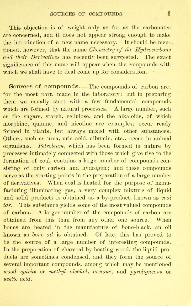 This objection is of weight only as far as the carbonates are concerned, and it does not appear strong enough to make the introduction of a new name necessary. It should be men- tioned, however, that the name Chemistry of the Hydrocarbons and their Derivatives has recently been suggested. The exact significance of this name will appear when the compounds with which we shall have to deal come up for consideration. Sources of compounds. — The compounds of carbon are, for the most part, made in the laboratory ; but in preparing them we usually start with a few fundamental compounds which are formed by natural processes. A large number, such as the sugars, starch, cellulose, and the alkaloids, of which morphine, quinine, and nicotine are examples, occur ready formed in plants, but always mixed with other substances. Others, such as urea, uric acid, albumin, etc., occur in animal organisms. Petroleum, which has been formed in nature by processes intimately connected with those which give rise to the formation of coal, contains a large number of compounds con- sisting of only carbon and hydrogen; and these compounds serve as the starting-points in the preparation of a large number of derivatives. When coal is heated for the purpose of manu- facturing illuminating gas, a very complex mixture of liquid and solid products is obtained as a by-product, known as coal tar. This substance yields some of the most valued compounds of carbon. A larger number of the compounds of carbon are obtained from this than from any other one source. When bones are heated in the manufacture of bone-black, an oil known as bone oil is obtained. Of late, this has proved to be the source of a large number of interesting compounds. In the preparation of charcoal by heating wood, the liquid pro- ducts are sometimes condensed, and they form the source of several important compounds, among which may be mentioned wood spirits or methyl alcohol, acetone, and pyroligneous or ucetic acid.