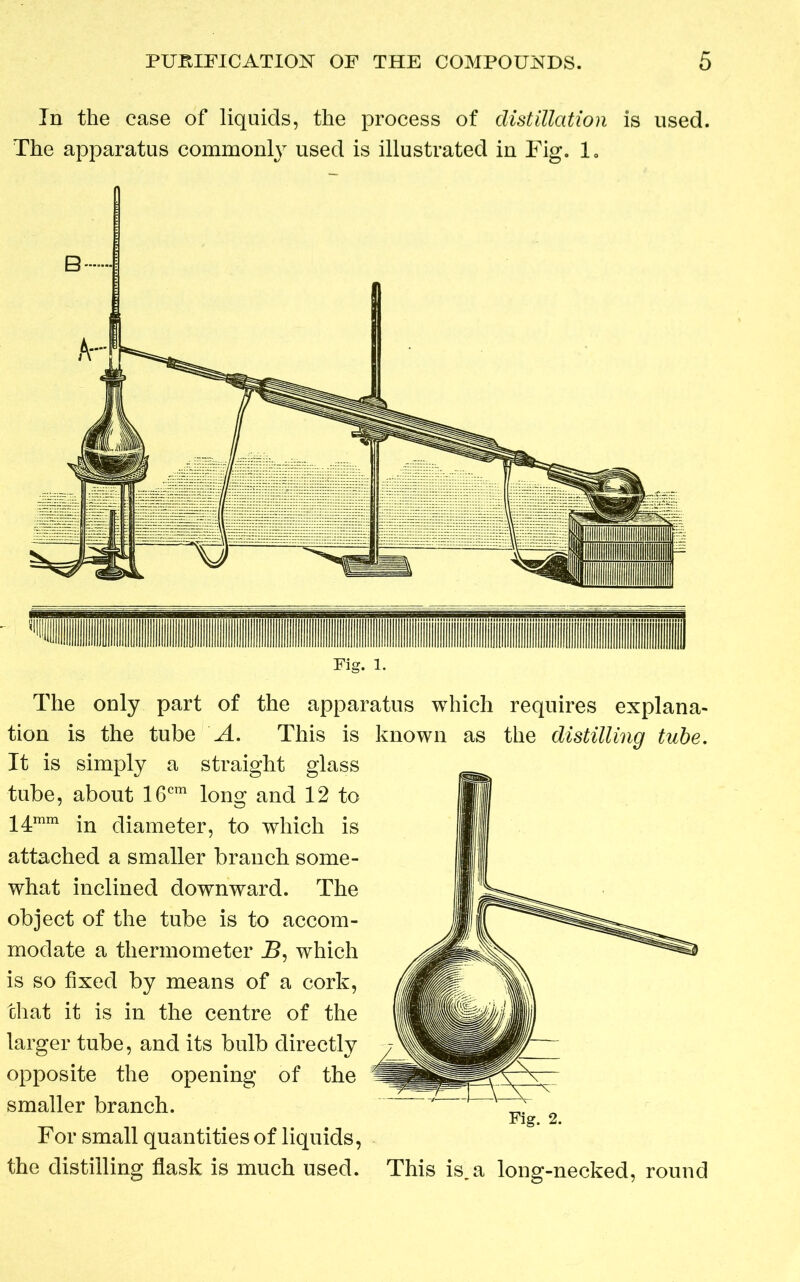 In the case of liquids, the process of distillation is used. The apparatus common!}7 used is illustrated in Fig. 1„ B Fig. 1. The only part of the apparatus which requires explana- tion is the tube A. This is known as the distilling tube. It is simply a straight glass tube, about 16cm long and 12 to 14mm in diameter, to which is attached a smaller branch some- what inclined downward. The object of the tube is to accom- modate a thermometer T>, which is so fixed by means of a cork, chat it is in the centre of the larger tube, and its bulb directly opposite the opening of the smaller branch. Fig. 2. For small quantities of liquids, the distilling flask is much used. This is,a long-necked, round