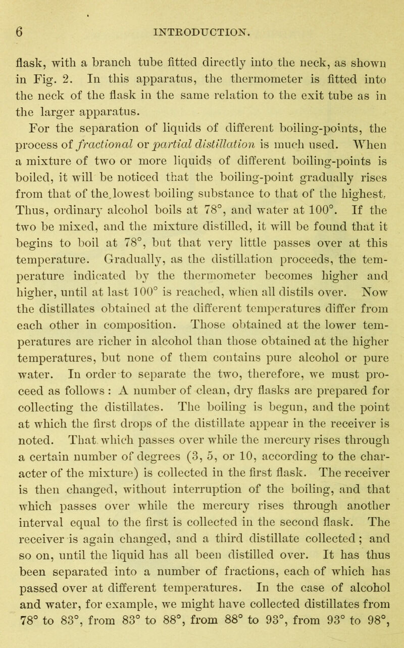 flask, with a branch tube fitted directly into the neck, as shown in Fig. 2. In this apparatus, the thermometer is fitted into the neck of the flask in the same relation to the exit tube as in the larger apparatus. For the separation of liquids of different boiling-points, the process of fractional or partial distillation is much used. When a mixture of two or more liquids of different boiling-points is boiled, it will be noticed that the boiling-point gradually rises from that of the. lowest boiling substance to that of the highest. Thus, ordinary alcohol boils at 78°, and water at 100°. If the two be mixed, and the mixture distilled, it will be found that it begins to boil at 78°, but that very little passes over at this temperature. Gradually, as the distillation proceeds, the tem- perature indicated by the thermometer becomes higher and higher, until at last 100° is reached, when all distils over. Now the distillates obtained at the different temperatures differ from each other in composition. Those obtained at the lower tem- peratures are richer in alcohol than those obtained at the higher temperatures, but none of them contains pure alcohol or pure water. In order to separate the two, therefore, we must pro- ceed as follows : A number of clean, dry flasks are prepared for collecting the distillates. The boiling is begun, and the point at which the first drops of the distillate appear in the receiver is noted. That which passes over while the mercury rises through a certain number of degrees (3, 5, or 10, according to the char- acter of the mixture) is collected in the first flask. The receiver is then changed, without interruption of the boiling, and that which passes over while the mercury rises through another interval equal to the first is collected in the second flask. The receiver is again changed, and a third distillate collected; and so on, until the liquid has all been distilled over. It has thus been separated into a number of fractions, each of which has passed over at different temperatures. In the case of alcohol and water, for example, we might have collected distillates from 78° to 83°, from 83° to 88°, from 88° to 93°, from 93° to 98°,