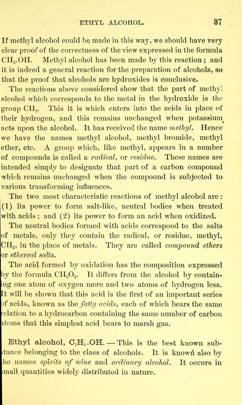 If methyl alcohol could be made in this way, we should have very clear proof of the correctness of the view expressed in the formula CHg.OH. Methyl alcohol has been made by this reaction ; and it is indeed a general reaction for the preparation of alcohols, so that the proof that alcohols are hydroxides is conclusive. The reactions above considered show that the part of methyl alcohol which corresponds to the metal in the hydroxide is the group CHg. This it is which enters into the acids in place of their hydrogen, and this remains unchanged when potassium acts upon the alcohol. It has received the name methyl. Hence we have the names methyl alcohol, methyl bromide, methyl ether, etc. A group which, like methyl, appears in a number of compounds is called a radical, or residue. These names are intended simply to designate that part of a carbon compound which remains unchanged when the compound is subjected to various transforming influences. The two most characteristic reactions of methyl alcohol are : (1) its power to form salt-like, neutral bodies when treated with acids ; and (2) its power to form an acid when oxidized. The neutral bodies formed with acids correspond to the salts of metals, only they contain the radical, or residue, methyl, CH3, in the place of metals. They are called compound ethers or ethereal salts. The acid formed by oxidation has the composition expressed by the formula CH202. It differs from the alcohol by contain- ing one atom of oxygen more and two atoms of hydrogen less. Et will be shown that this acid is the first of an important series )f acids, known as the fatty acids, each of which bears the same elation to a hydrocarbon containing the same number of carbon itoms that this simplest acid bears to marsh gas. Ethyl alcohol, C2H5.OH. — This is the best known sub- dance belonging to the class of alcohols. It is knowii also by he names spirits of wine and ordinary alcohol. It occurs in jmall quantities widely distributed in nature.