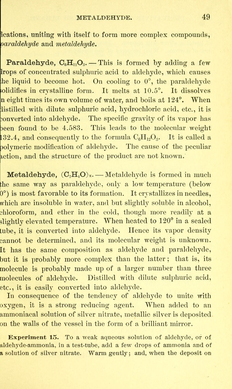 ications, uniting with itself to form more complex compounds, oaraldehyde and metaldehyde. Paraldehyde, C6H1203. — This is formed by adding a few Irops of concentrated sulphuric acid to aldehyde, which causes he liquid to become hot. On cooling to 0°, the paraldehyde lolidifies in crystalline form. It melts at 10.5°. It dissolves n eight times its own volume of water, and boils at 124°. When listilled with dilute sulphuric acid, hydrochloric acid, etc., it is )onverted into aldehyde. The specific gravity of its vapor has 3een found to be 4.583. This leads to the molecular weight 132.4, and consequently to the formula C6H1203. It is called a Dolymeric modification of aldehyde. The cause of the peculiar iction, and the structure of the product are not known. Metaldehyde, (C2H40)x.— Metaldehyde is formed in much the same way as paraldehyde, only a low temperature (below 0°) is most favorable to its formation. It crystallizes in needles, which are insoluble in water, and but slightly soluble in alcohol, chloroform, and ether in the cold, though more readily at a slightly elevated temperature. When heated to 120° in a sealed tube, it is converted into aldehyde. Hence its vapor density cannot be determined, and its molecular weight is unknown. It has the same composition as aldehyde and paraldehyde, but it is probably more complex than the latter; that is, its molecule is probably made up of a larger number than three molecules of aldehyde. Distilled with dilute sulphuric acid, etc., it is easily converted into aldehyde. In consequence of the tendency of aldehyde to unite with oxygen, it is a strong reducing agent. When added to an ammoniacal solution of silver nitrate, metallic silver is deposited on the walls of the vessel in the form of a brilliant mirror. Experiment 15. To a weak aqueous solution of aldehyde, or of aldehyde-ammonia, in a test-tube, add a few drops of ammonia and of a solution of silver nitrate. Warm gently; and, when the deposit on