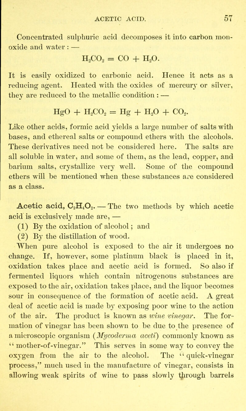 Concentrated sulphuric acid decomposes it into carbon mon- oxide and water : — h2co2 = CO + h2o. It is easily oxidized to carbonic acid. Hence it acts as a reducing agent. Heated with the oxides of mercury or silver, they are reduced to the metallic condition : — HgO + H2C02 = Hg + H20 + C02. Like other acids, formic acid yields a large number of salts with bases, and ethereal salts or compound ethers with the alcohols. These derivatives need not be considered here. The salts are all soluble in water, and some of them, as the lead, copper, and barium salts, crystallize very well. Some of the compound ethers wdll be mentioned when these substances are considered as a class. Acetic acid, C2H402. — The two methods by which acetic acid is exclusively made are, — (1) By the oxidation of alcohol; and (2) By the distillation of wood. When pure alcohol is exposed to the air it undergoes no change. If, however, some platinum black is placed in it, oxidation takes place and acetic acid is formed. So also if fermented liquors which contain nitrogenous substances are exposed to the air, oxidation takes place, and the liquor becomes sour in consequence of the formation of acetic acid. A great deal of acetic acid is made by exposing poor wine to the action of the air. The product is known as wine vinegar. The for- mation of vinegar has been shown to be due to the presence of a microscopic organism (My coderma aceti) commonly known as 44 mother-of-vinegar.” This selves in some way to convey the oxygen from the air to the alcohol. The u quick-vinegar process,” much used in the manufacture of vinegar, consists in allowing weak spirits of wine to pass slowly through barrels