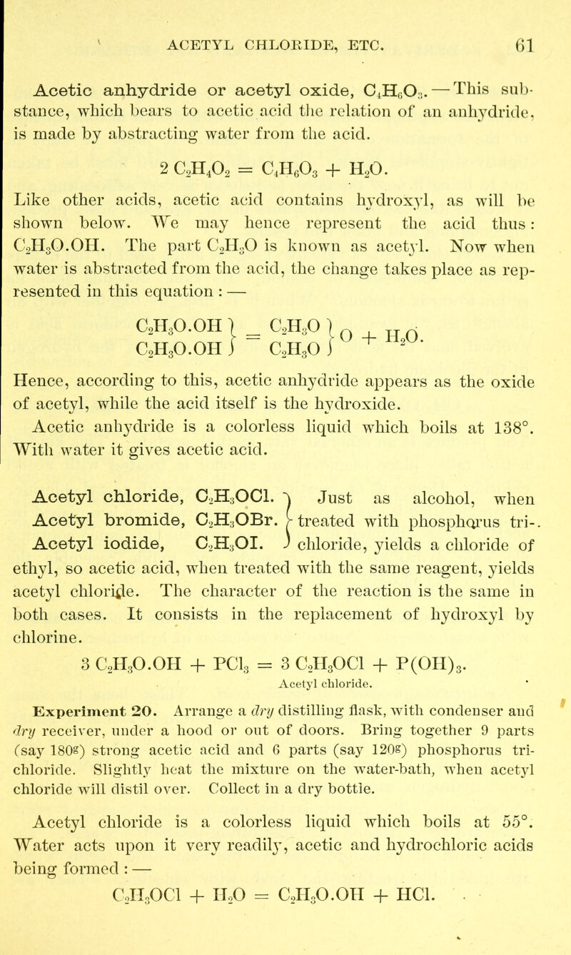 Acetic anhydride or acetyl oxide, C4H603. — This sub- stance, which bears to acetic acid the relation of an anhydride, is made by abstracting water from the acid. 2 C2H402 = C4H603 + H20. Like other acids, acetic acid contains hydroxyl, as will be shown below. We may hence represent the acid thus: C2H3O.OH. The part C2H30 is known as acetjd. Now when water is abstracted from the acid, the change takes place as rep- resented in this equation : — C2H3O.OH I _ C2H30 l C0H3O.OH } — C2H80iU + - ' Hence, according to this, acetic anhydride appears as the oxide of acetyl, while the acid itself is the hydroxide. Acetic anhydride is a colorless liquid which boils at 138°. With water it gives acetic acid. Acetyl chloride, C2H3OCl. h Just as alcohol, when Acetyl bromide, C2H3OBr. > treated with phosphorus tri-. Acetyl iodide, C2H3OX. J chloride, yields a chloride of ethyl, so acetic acid, when treated with the same reagent, yields acetyl chloride. The character of the reaction is the same in both cases. It consists in the replacement of hydroxyl by chlorine. 3 C2H3O.OH + PC13 = 3 C2H30C1 + P(OH)3. Acetyl chloride. Experiment 20. Arrange a dry distilling flask, with condenser and dry receiver, under a hood or out of doors. Bring together 9 parts (say 180§) strong acetic acid and 6 parts (say 120&) phosphorus tri- chloride. Slightly heat the mixture on the water-bath, when acetyl chloride will distil over. Collect in a dry bottle. Acetyl chloride is a colorless liquid which boils at 55°. Water acts upon it very readily, acetic and hydrochloric acids being formed : — C0H0OCI + HoO = C2H3O.OH + HC1.