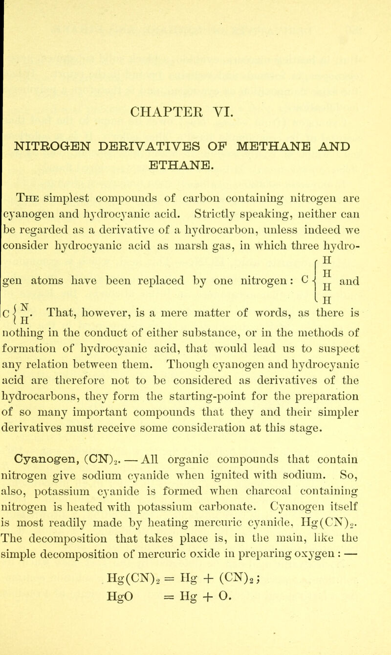 NITROGEN DERIVATIVES OP METHANE AND ETHANE. The simplest compounds of carbon containing nitrogen are cyanogen and hydroc3Tanic acid. Strictly speaking, neither can be regarded as a derivative of a hydrocarbon, unless indeed we consider hydrocyanic acid as marsh gas, in which three hydro- gen atoms have been replaced by one nitrogen: C Cif. That, however, is a mere matter of words, as there is nothing in the conduct of either substance, or in the methods of formation of hydrocyanic acid, that would lead us to suspect any relation between them. Though cyanogen and hydrocyanic acid are therefore not to be considered as derivatives of the hydrocarbons, they form the starting-point for the preparation of so many important compounds that they and their simpler derivatives must receive some consideration at this stage. Cyanogen, (CN)2.—All organic compounds that contain nitrogen give sodium cyanide when ignited with sodium. So, also, potassium cyanide is formed when charcoal containing nitrogen is heated with potassium carbonate. Cyanogen itself is most readily made by heating mercuric cyanide, Hg(CN)2. The decomposition that takes place is, in the main, like the simple decomposition of mercuric oxide in preparing ox}7gen : — Hg(CN)2 = Hg + (CN)2; HgO = Hg + O. H II and