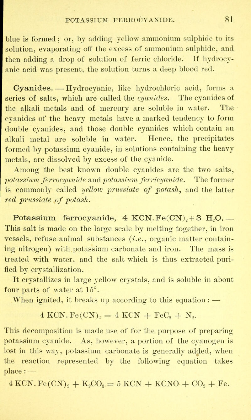 blue is formed; or, by adding yellow ammonium sulphide to its solution, evaporating off the excess of ammonium sulphide, and then adding a drop of solution of ferric chloride. If hydrocy- anic acid was present, the solution turns a deep blood red. Cyanides. — Hydrocyanic, like hydrochloric acid, forms a series of salts, which are called the cyanides. The cyanides of the alkali metals and of mercury are soluble in water. The cyanides of the heavy metals have a marked tendency to form double cj^anides, and those double cyanides which contain an alkali metal are soluble in water. Hence, the precipitates formed by potassium cyanide, in solutions containing the heavy metals, are dissolved by excess of the cyanide. Among the best known double cyanides are the two salts, potassium ferrocyanide and potassium ferricyanide. The former is commonly called yellow prussiate of potash, and the latter red prussiate of potash. Potassium ferrocyanide, 4 KCN.Fe(CN)2 + 3 HO.— This salt is made on the large scale by melting together, in iron vessels, refuse animal substances (i.e., organic matter contain- ing nitrogen) with.potassium carbonate and iron. The mass is treated with water, and the salt which is thus extracted puri- fied by crystallization. It crystallizes in large yellow crystals, and is soluble in about four parts of water at 15°. When ignited, it breaks up according to this equation : — 4 KCN. Fe(CN)2 = 4 KCN + FeC2 + N2. This decomposition is made use of for the purpose of preparing potassium cyanide. As, however, a portion of the cyanogen is lost in this wa}', potassium carbonate is generally added, when the reaction represented by the following equation takes place : — 4 KCN. Fe(CN)2 + K2C03 = 5 KCN + KCNO + C02 + Fe.