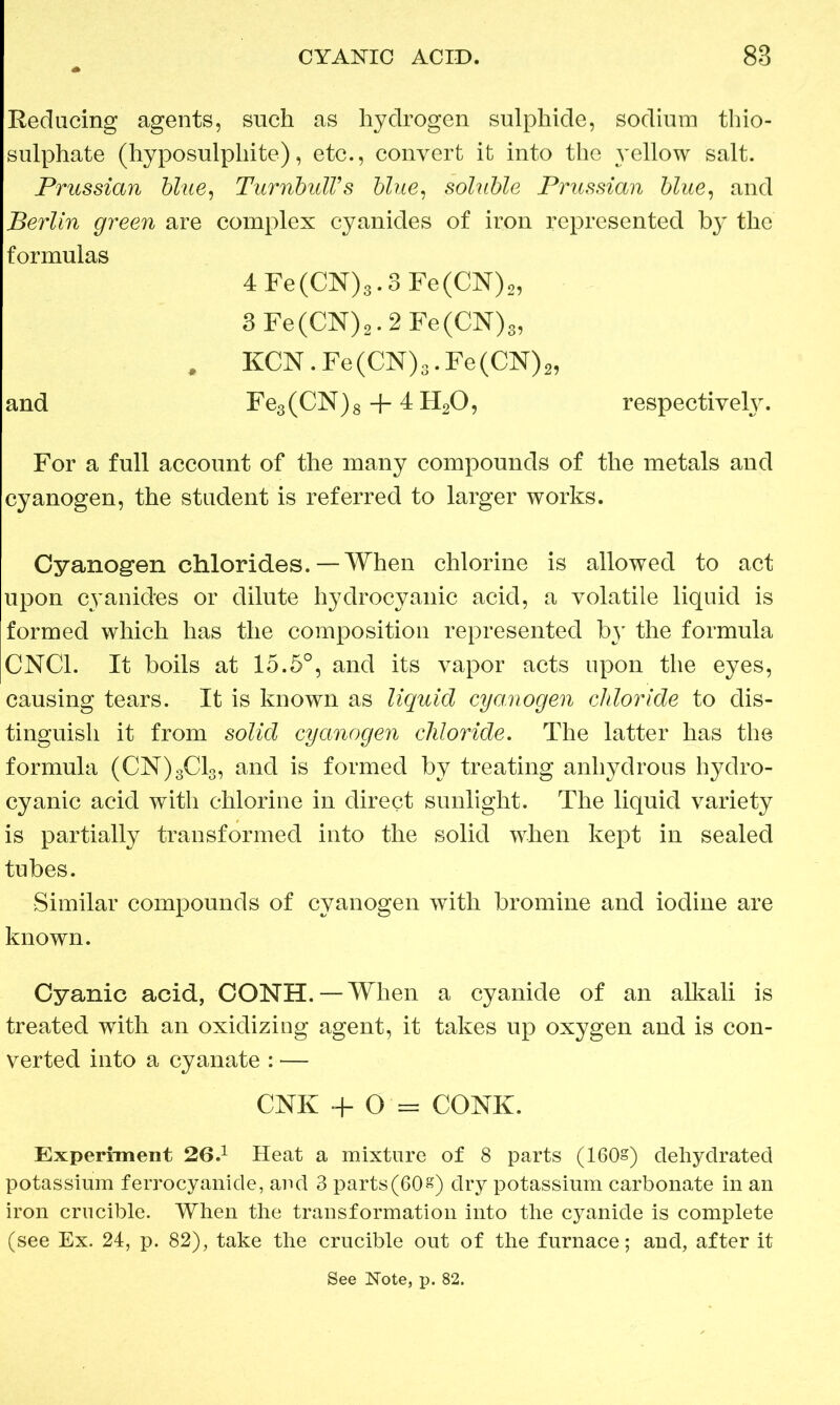 CYANIC ACID. 88 Reducing agents, such as hydrogen sulphide, sodium thio- sulphate (hyposulphite), etc., convert it into the yellow salt. Prussian blue, Turnbull’s blue, soluble Prussian blue, and Berlin green are complex cyanides of iron represented by the formulas 4Fe(CN)3.3Fe(CN)2, 3Fe(CN)2.2Fe(CN)3, . KCN.Fe(CN)3.Fe(CN)2, and Fe3(CN)8 + 4 H20, respectively. For a full account of the many compounds of the metals and cyanogen, the student is referred to larger works. Cyanogen chlorides. — When chlorine is allowed to act upon cyanides or dilute hydrocyanic acid, a volatile liquid is formed which has the composition represented by the formula CNC1. It boils at 15.5°, and its vapor acts upon the eyes, causing tears. It is known as liquid cyanogen chloride to dis- tinguish it from solid cyanogen chloride. The latter has the formula (CN)3C13, and is formed by treating anhydrous hydro- cyanic acid with chlorine in direct sunlight. The liquid variety is partially transformed into the solid when kept in sealed tubes. Similar compounds of cyanogen with bromine and iodine are known. Cyanic acid, CONH. — When a cyanide of an alkali is treated with an oxidizing agent, it takes up oxygen and is con- verted into a cyanate : — CNK + O = CONK. Experiment 26.1 Heat a mixture of 8 parts (160§) dehydrated potassium ferrocyankle, and 3 parts(60s) dry potassium carbonate in an iron crucible. When the transformation into the cyanide is complete (see Ex. 24, p. 82), take the crucible out of the furnace; and, after it See Note, p. 82.