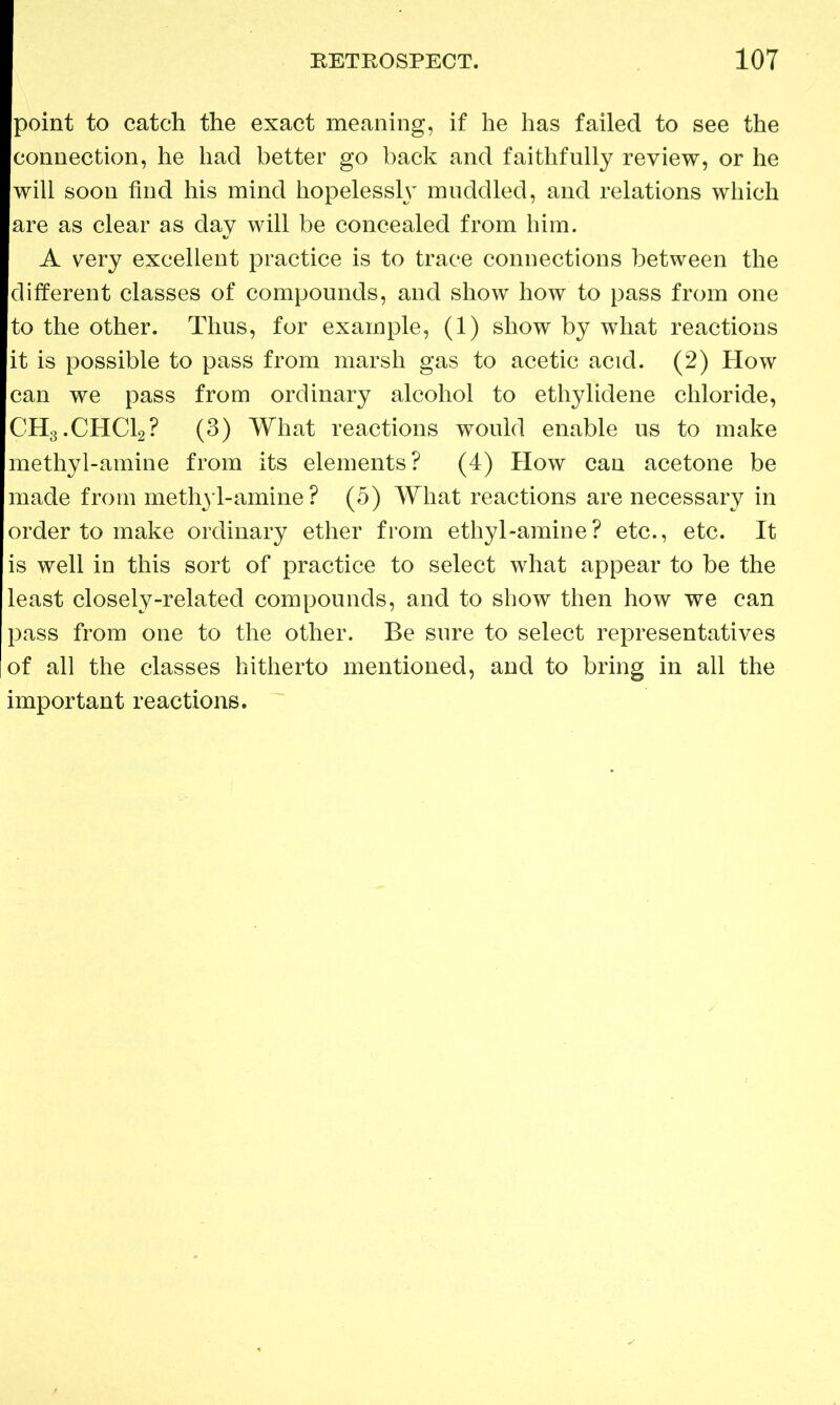 point to catch the exact meaning, if he has failed to see the connection, he had better go back and faithfully review, or he will soon find his mind hopelessly muddled, and relations which are as clear as day will be concealed from him. A very excellent practice is to trace connections between the different classes of compounds, and show how to pass from one to the other. Thus, for example, (1) show by what reactions it is possible to pass from marsh gas to acetic acid. (2) How can we pass from ordinary alcohol to ethylidene chloride, CH3.CHC12? (3) What reactions would enable us to make methyl-amine from its elements? (4) How can acetone be made from meth3'l-amine ? (5) What reactions are necessary in order to make ordinary ether from ethyl-amine? etc., etc. It is well in this sort of practice to select what appear to be the least closely-related compounds, and to show then how we can pass from one to the other. Be sure to select representatives of all the classes hitherto mentioned, and to bring in all the important reactions.