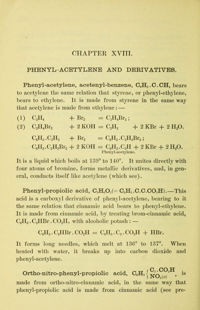 PHENYL-ACETYLENE AND DERIVATIVES. Phenyl-acetylene, acetenyl-benzene, C6H5.C.CH, bears to acetylene the same relation that styrene, or phenyl-ethylene, bears to ethylene. It is made from styrene in the same way that acetylene is made from ethylene: — (1) C2H4 + Br2 = C2H4Br2; (2) C2H4Br2 + 2KOH = C2H2 + 2 KBr + 2 H20. C6H5.C2H3 +Br2 = C6H5.C2H3Br2; C6H5.C2H3Br2 + 2 KOH = C6H5.C2H + 2 KBr + 2 H20. Phenyl-acetylene. It is a liquid which boils at 139° to 140°. It unites directly with four atoms of bromine, forms metallic derivatives, and, in gen- eral, conducts itself like acetylene (which see). Phenyl-propiolic acid, C9H602(= C6H5.C.C.C02H).—This acid is a carbox}d derivative of phenyl-acetylene, bearing to it the same relation that cinnamic acid bears to phenyl-ethylene. It is made from cinnamic acid, by treating brom-cinnamic acid, C6H5. C2HBr. C02H, with alcoholic potash : — C6H5.C2HBr.C02H = C6H5.C2.C02H + HBr. It forms long needles, which melt at 136° to 137°. When heated with water, it breaks up into carbon dioxide and phenyl-acetylene. C CO H Ortho-nitro-phenyl-propiolic acid, C6H4 j -^q ^2 , is made from ortho-nitro-cinnamic acid, in the same way that phenyl-propiolic acid is made from cinnamic acid (see pre-