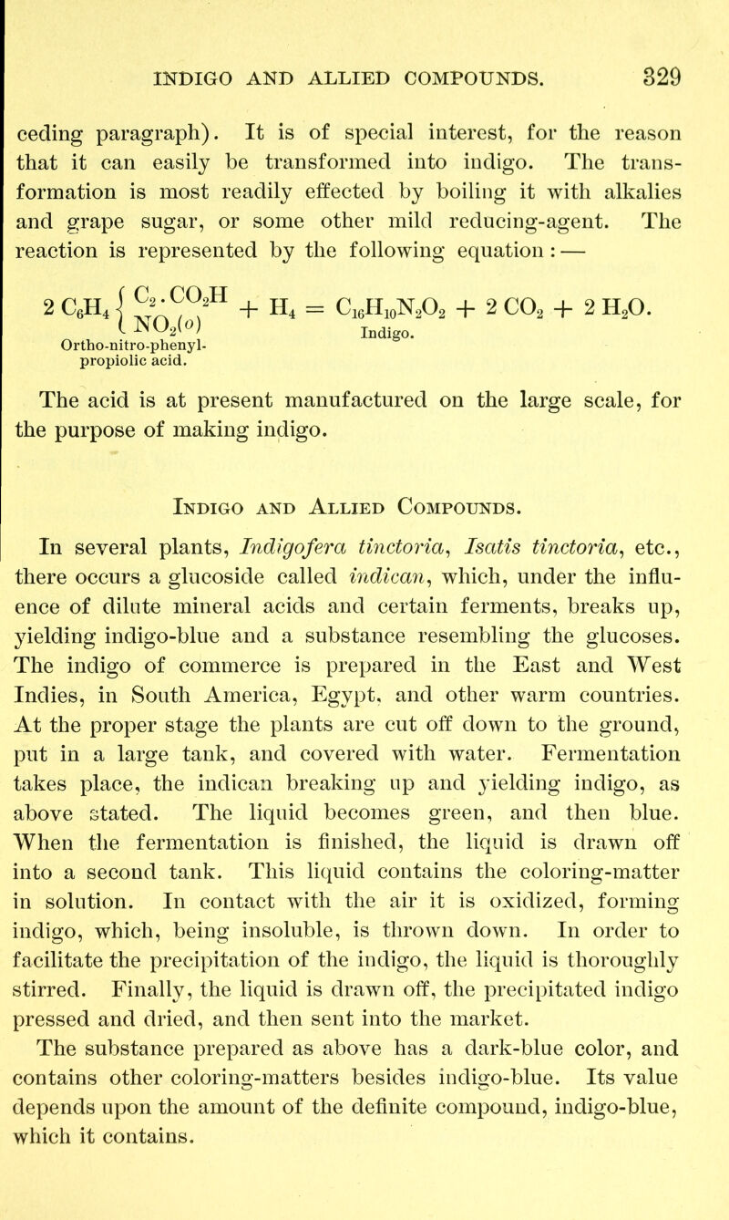 ceding paragraph). It is of special interest, for the reason that it can easily be transformed into indigo. The trans- formation is most readily effected by boiling it with alkalies and grape sugar, or some other mild reducing-agent. The reaction is represented by the following equation : — Ortho-nitro-phenyl- propiolic acid. The acid is at present manufactured on the large scale, for the purpose of making indigo. In several plants, Indigofera tinctoria, Isatis tinctoria, etc., there occurs a glucoside called indican, which, under the influ- ence of dilute mineral acids and certain ferments, breaks up, yielding indigo-blue and a substance resembling the glucoses. The indigo of commerce is prepared in the East and West Indies, in South America, Egypt, and other warm countries. At the proper stage the plants are cut off down to the ground, put in a large tank, and covered with water. Fermentation takes place, the indican breaking up and yielding indigo, as above stated. The liquid becomes green, and then blue. When the fermentation is finished, the liquid is drawn off into a second tank. This liquid contains the coloring-matter in solution. In contact with the air it is oxidized, forming indigo, which, being insoluble, is thrown down. In order to facilitate the precipitation of the indigo, the liquid is thoroughly stirred. Finally, the liquid is drawn off, the precipitated indigo pressed and dried, and then sent into the market. The substance prepared as above has a dark-blue color, and contains other coloring-matters besides indigo-blue. Its value depends upon the amount of the definite compound, indigo-blue, which it contains. c2.co2h N02(o) + H4 = C16H10N2O2 + 2 C02 + 2 H20. Indigo. Indigo and Allied Compounds.