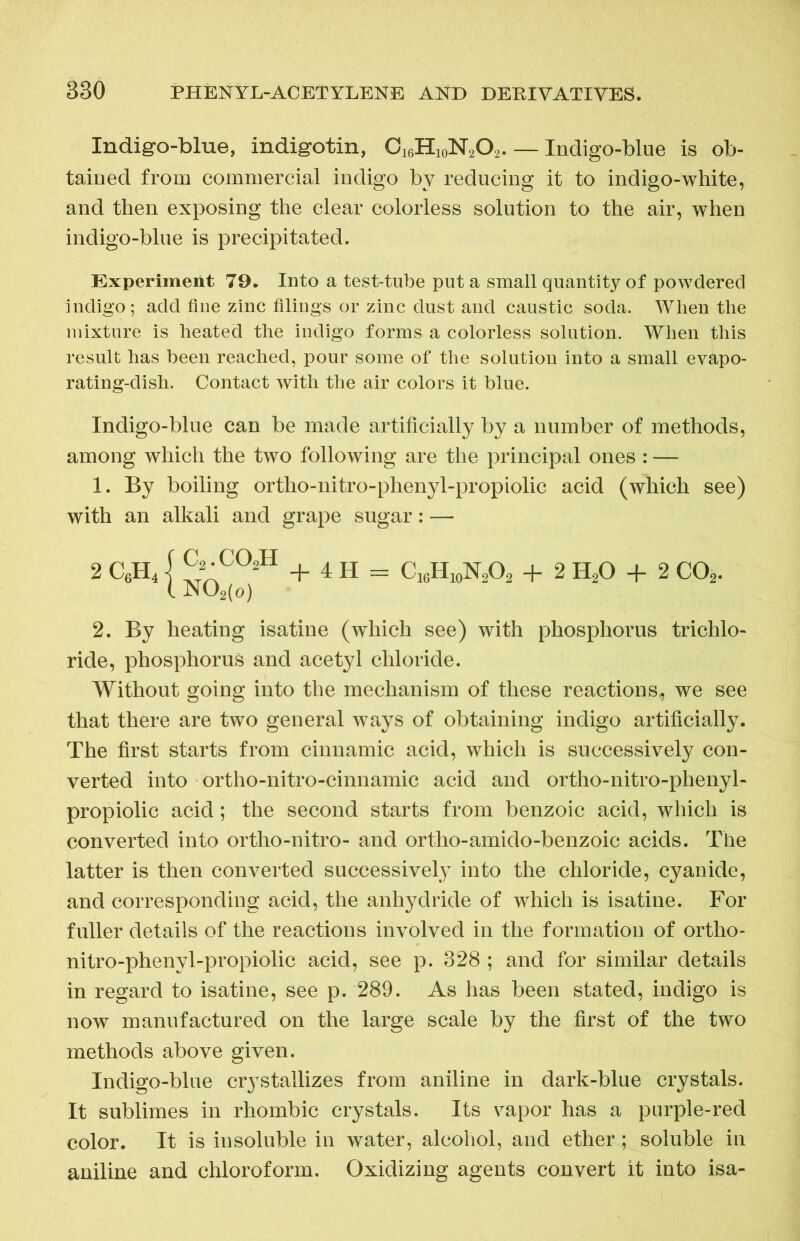 Indigo-blue, indigotin, C16H10N2O2. — Indigo-blue is ob- tained from commercial indigo by reducing it to indigo-white, and then exposing the clear colorless solution to the air, when indigo-blue is precipitated. Experiment 79. Into a test-tube put a small quantity of powdered indigo; add fine zinc filings or zinc dust and caustic soda. When the mixture is heated the indigo forms a colorless solution. When this result has been reached, pour some of the solution into a small evapo- rating-dish. Contact with the air colors it blue. Indigo-blue can be made artificially by a number of methods, among which the two following are the principal ones : — 1. By boiling ortho-nitro-phenyl-propiolic acid (which see) with an alkali and grape sugar: — 2 C«H4} J •C°2H + 4 H = CANA + 2 H20 + 2 C02. 2. By heating isatine (which see) with phosphorus trichlo- ride, phosphorus and acetyl chloride. Without going into the mechanism of these reactions,, we see that there are two general ways of obtaining indigo artificially. The first starts from cinnamic acid, which is successively con- verted into ortho-nitro-cinnamic acid and ortho-nitro-phenyl- propiolic acid; the second starts from benzoic acid, which is converted into ortho-nitro- and ortho-amido-benzoic acids. The latter is then converted successively into the chloride, cyanide, and corresponding acid, the anhydride of which is isatine. For fuller details of the reactions involved in the formation of ortho- nitro-phenyl-propiolic acid, see p. 328 ; and for similar details in regard to isatine, see p. 289. As has been stated, indigo is now manufactured on the large scale by the first of the two methods above given. Indigo-blue crystallizes from aniline in dark-blue crystals. It sublimes in rhombic crystals. Its vapor has a purple-red color. It is insoluble in water, alcohol, and ether; soluble in aniline and chloroform. Oxidizing agents convert it into isa-
