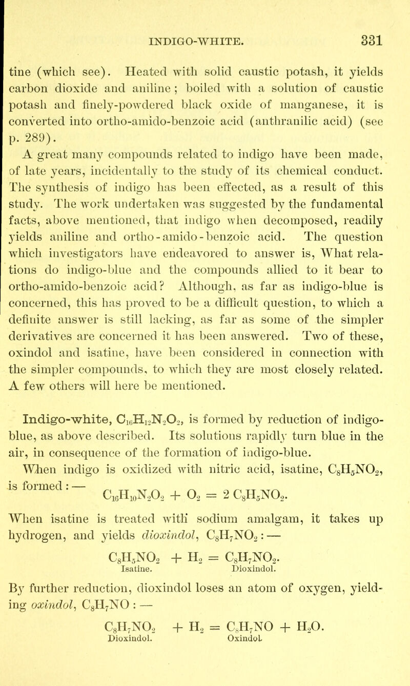 tine (which see). Heated with solid caustic potash, it yields carbon dioxide and aniline ; boiled with a solution of caustic potash and finely-powdered black oxide of manganese, it is converted into ortho-amido-benzoic acid (anthranilic acid) (see p. 289). A great many compounds related to indigo have been made, of late years, incidentally to the study of its chemical conduct. The synthesis of indigo has been effected, as a result of this study. The work undertaken was suggested by the fundamental facts, above mentioned, that indigo when decomposed, readily }Tields aniline and ortho-amido-benzoic acid. The question which investigators have endeavored to answer is, What rela- tions do indigo-blue and the compounds allied to it bear to ortho-amido-benzoic acid? Although, as far as indigo-blue is concerned, this has proved to be a difficult question, to which a definite answer is still lacking, as far as some of the simpler derivatives are concerned it has been answered. Two of these, oxindol and isatine, have been considered in connection with the simpler compounds, to which they are most closely related. A few others will here be mentioned. Indigo-white, Ci6Hi2N202, is formed by reduction of indigo- blue, as above described. Its solutions rapidly turn blue in the air, in consequence of the formation of indigo-blue. When indigo is oxidized with nitric acid, isatine, C8H5N02, “ f0rm6d! “ C„H„N,0, + 0, - 2 C,H,NO„ When isatine is treated with sodium amalgam, it takes up hydrogen, and yields dioxindol, C8H7N02: — c8h5no2 + H2 = c8h7no2. Isatine. Dioxindol. By further reduction, dioxindol loses an atom of oxygen, yield- ing oxindol, C8H7NO : — c8h7no2 + H2 = C8H7NO + h2o. Dioxindol. OxindoL